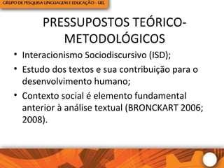PRESSUPOSTOS TEÓRICO-
METODOLÓGICOS
• Interacionismo Sociodiscursivo (ISD);
• Estudo dos textos e sua contribuição para o
desenvolvimento humano;
• Contexto social é elemento fundamental
anterior à análise textual (BRONCKART 2006;
2008).
 