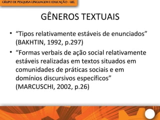 GÊNEROS TEXTUAIS
• “Tipos relativamente estáveis de enunciados”
(BAKHTIN, 1992, p.297)
• “Formas verbais de ação social relativamente
estáveis realizadas em textos situados em
comunidades de práticas sociais e em
domínios discursivos específicos”
(MARCUSCHI, 2002, p.26)
 