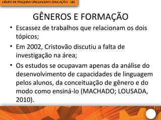 GÊNEROS E FORMAÇÃO
• Escassez de trabalhos que relacionam os dois
tópicos;
• Em 2002, Cristovão discutiu a falta de
investigação na área;
• Os estudos se ocupavam apenas da análise do
desenvolvimento de capacidades de linguagem
pelos alunos, da conceituação de gênero e do
modo como ensiná-lo (MACHADO; LOUSADA,
2010).
 