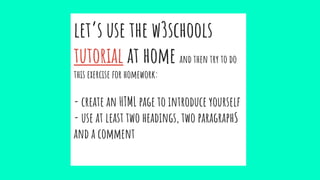 let’s use the w3schools
tutorial at home and then try to do
this exercise for homework:
- create an HTML page to introduce yourself
- use at least two headings, two paragraphS
and a comment
 