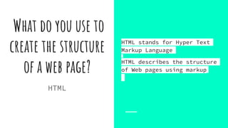 What do you use to
create the structure
of a web page?
HTML stands for Hyper Text
Markup Language
HTML describes the structure
of Web pages using markup
HTML
 