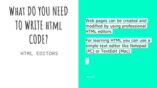 What DO YOU NEED
TO WRITE html
CODE?
Web pages can be created and
modified by using professional
HTML editors
For learning HTML you can use a
simple text editor like Notepad
(PC) or TextEdit (Mac)
HTML EDITORS
 