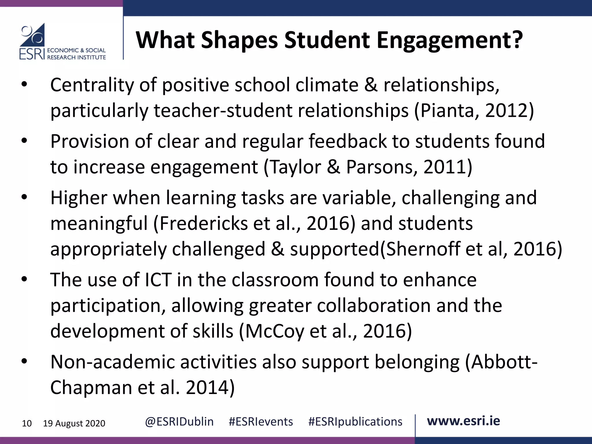 www.esri.ie @ESRIDublin #ESRIevents #ESRIpublications@ESRIDublin #ESRIevents #ESRIpublications www.esri.ie10 19 August 2020
What Shapes Student Engagement?
• Centrality of positive school climate & relationships,
particularly teacher-student relationships (Pianta, 2012)
• Provision of clear and regular feedback to students found
to increase engagement (Taylor & Parsons, 2011)
• Higher when learning tasks are variable, challenging and
meaningful (Fredericks et al., 2016) and students
appropriately challenged & supported(Shernoff et al, 2016)
• The use of ICT in the classroom found to enhance
participation, allowing greater collaboration and the
development of skills (McCoy et al., 2016)
• Non-academic activities also support belonging (Abbott-
Chapman et al. 2014)
 