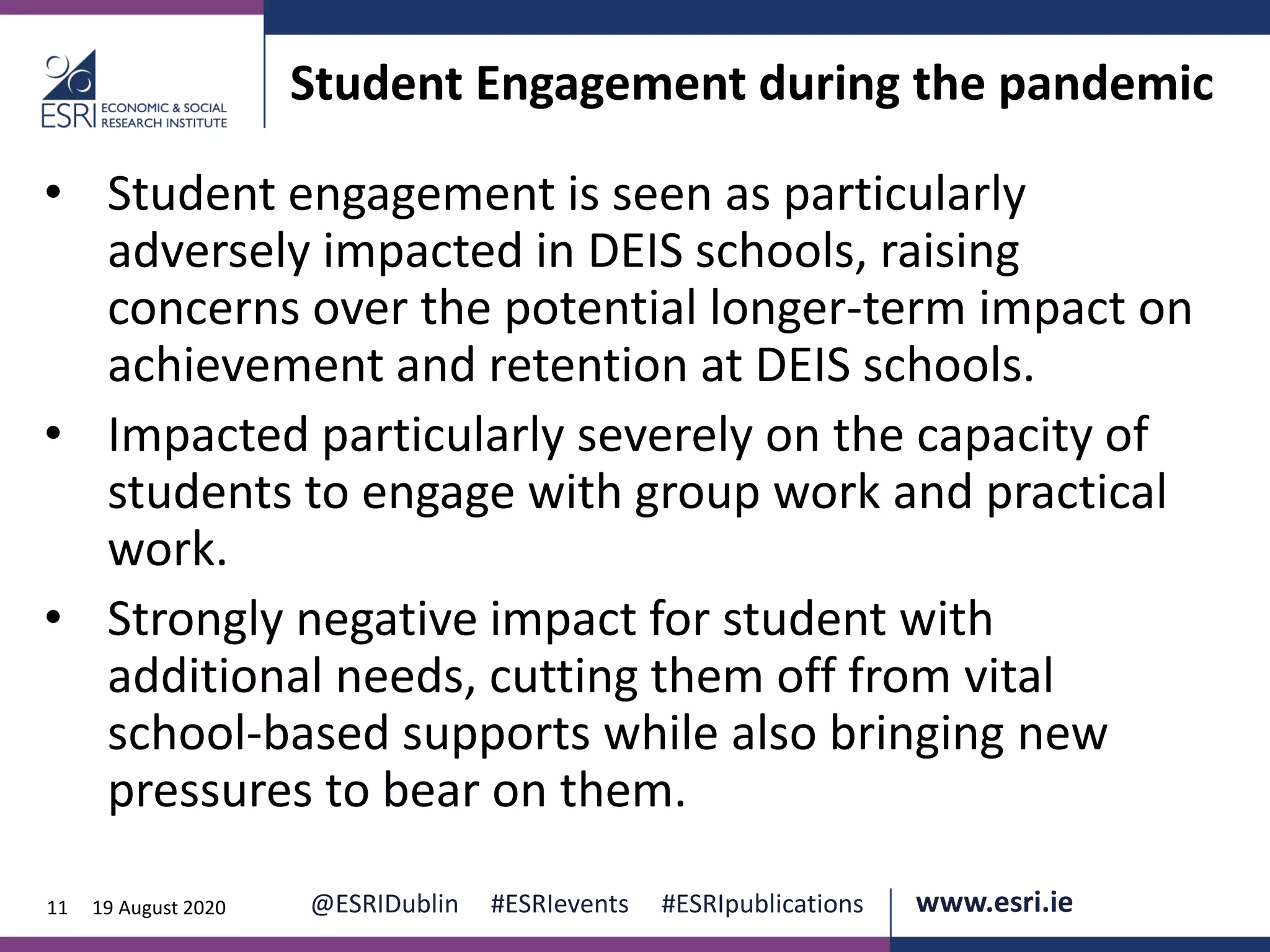 www.esri.ie @ESRIDublin #ESRIevents #ESRIpublications@ESRIDublin #ESRIevents #ESRIpublications www.esri.ie11 19 August 2020
Student Engagement during the pandemic
• Student engagement is seen as particularly
adversely impacted in DEIS schools, raising
concerns over the potential longer-term impact on
achievement and retention at DEIS schools.
• Impacted particularly severely on the capacity of
students to engage with group work and practical
work.
• Strongly negative impact for student with
additional needs, cutting them off from vital
school-based supports while also bringing new
pressures to bear on them.
 