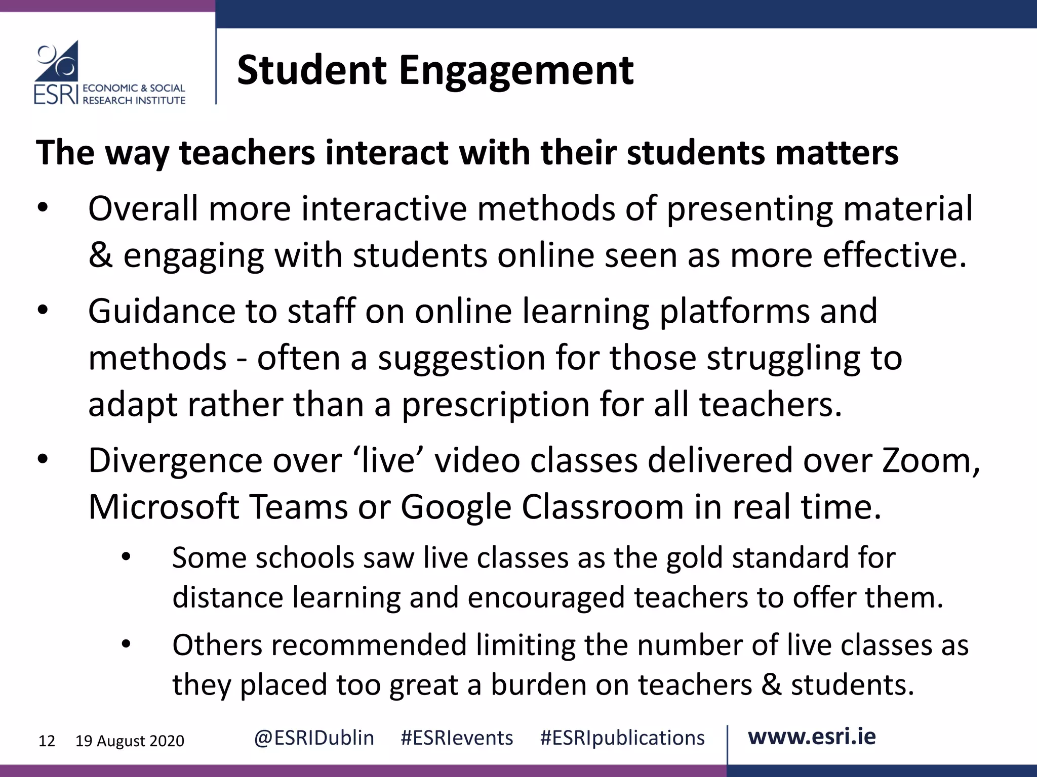 www.esri.ie @ESRIDublin #ESRIevents #ESRIpublications@ESRIDublin #ESRIevents #ESRIpublications www.esri.ie12 19 August 2020
Student Engagement
The way teachers interact with their students matters
• Overall more interactive methods of presenting material
& engaging with students online seen as more effective.
• Guidance to staff on online learning platforms and
methods - often a suggestion for those struggling to
adapt rather than a prescription for all teachers.
• Divergence over ‘live’ video classes delivered over Zoom,
Microsoft Teams or Google Classroom in real time.
• Some schools saw live classes as the gold standard for
distance learning and encouraged teachers to offer them.
• Others recommended limiting the number of live classes as
they placed too great a burden on teachers & students.
 