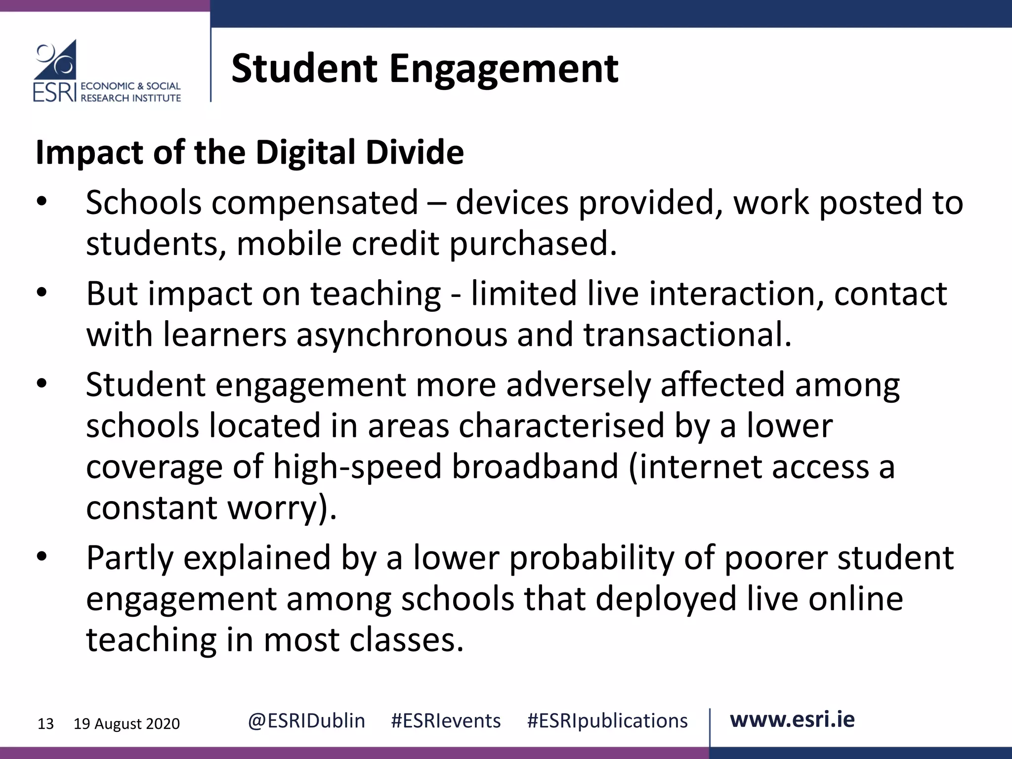 www.esri.ie @ESRIDublin #ESRIevents #ESRIpublications@ESRIDublin #ESRIevents #ESRIpublications www.esri.ie13 19 August 2020
Student Engagement
Impact of the Digital Divide
• Schools compensated – devices provided, work posted to
students, mobile credit purchased.
• But impact on teaching - limited live interaction, contact
with learners asynchronous and transactional.
• Student engagement more adversely affected among
schools located in areas characterised by a lower
coverage of high-speed broadband (internet access a
constant worry).
• Partly explained by a lower probability of poorer student
engagement among schools that deployed live online
teaching in most classes.
 
