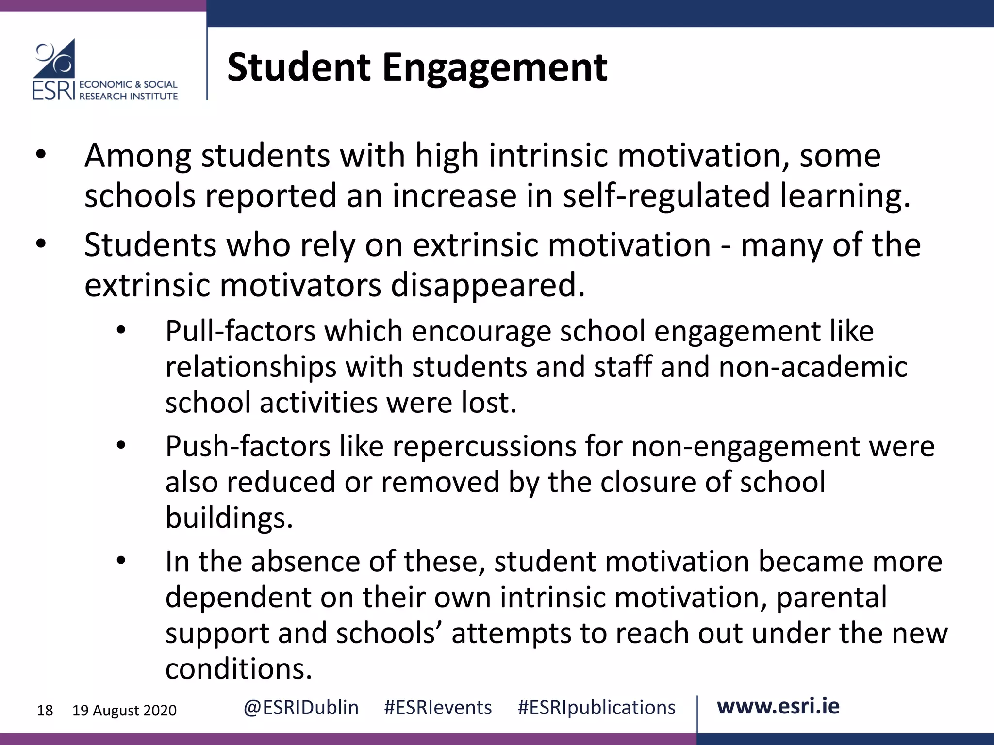 www.esri.ie @ESRIDublin #ESRIevents #ESRIpublications@ESRIDublin #ESRIevents #ESRIpublications www.esri.ie18 19 August 2020
Student Engagement
• Among students with high intrinsic motivation, some
schools reported an increase in self-regulated learning.
• Students who rely on extrinsic motivation - many of the
extrinsic motivators disappeared.
• Pull-factors which encourage school engagement like
relationships with students and staff and non-academic
school activities were lost.
• Push-factors like repercussions for non-engagement were
also reduced or removed by the closure of school
buildings.
• In the absence of these, student motivation became more
dependent on their own intrinsic motivation, parental
support and schools’ attempts to reach out under the new
conditions.
 