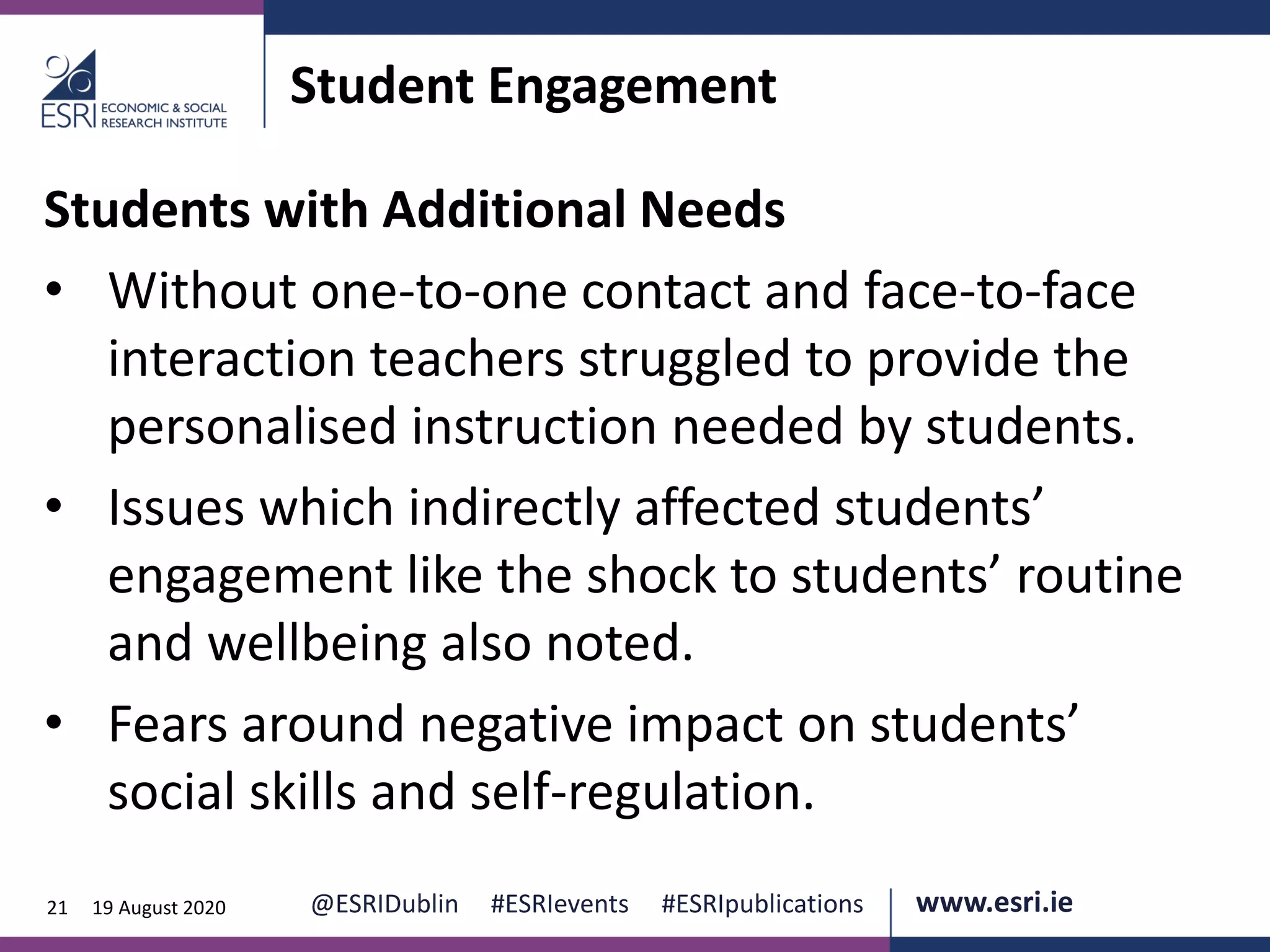 www.esri.ie @ESRIDublin #ESRIevents #ESRIpublications@ESRIDublin #ESRIevents #ESRIpublications www.esri.ie21 19 August 2020
Student Engagement
Students with Additional Needs
• Without one-to-one contact and face-to-face
interaction teachers struggled to provide the
personalised instruction needed by students.
• Issues which indirectly affected students’
engagement like the shock to students’ routine
and wellbeing also noted.
• Fears around negative impact on students’
social skills and self-regulation.
 