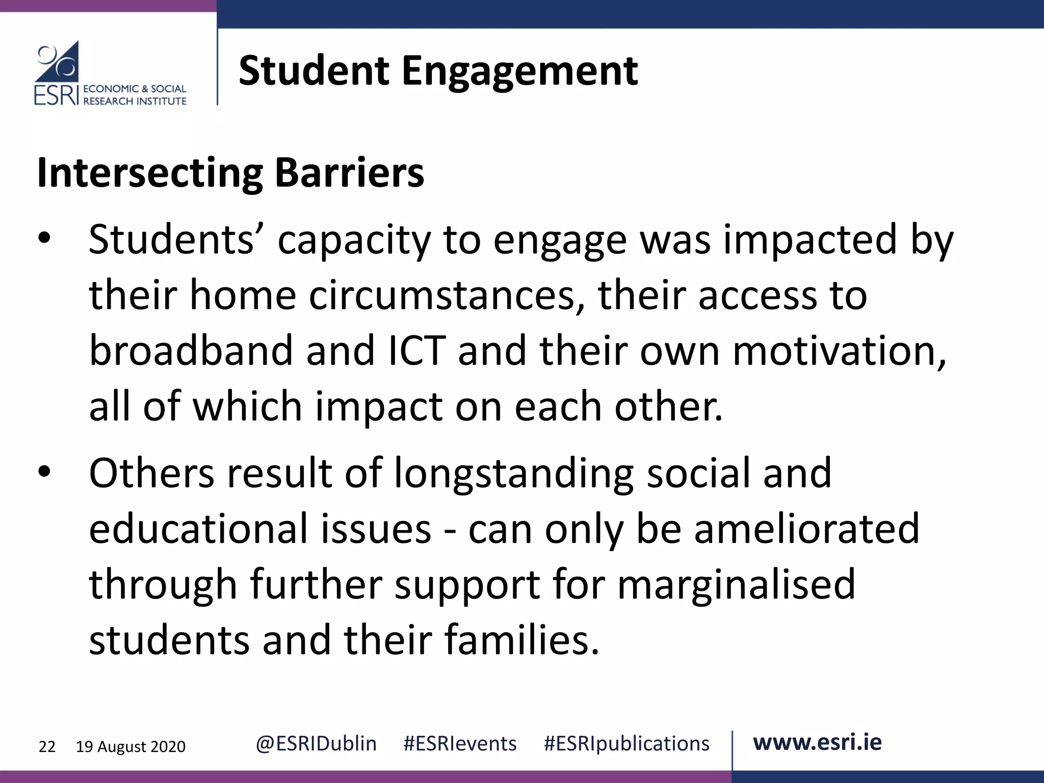www.esri.ie @ESRIDublin #ESRIevents #ESRIpublications@ESRIDublin #ESRIevents #ESRIpublications www.esri.ie22 19 August 2020
Student Engagement
Intersecting Barriers
• Students’ capacity to engage was impacted by
their home circumstances, their access to
broadband and ICT and their own motivation,
all of which impact on each other.
• Others result of longstanding social and
educational issues - can only be ameliorated
through further support for marginalised
students and their families.
 