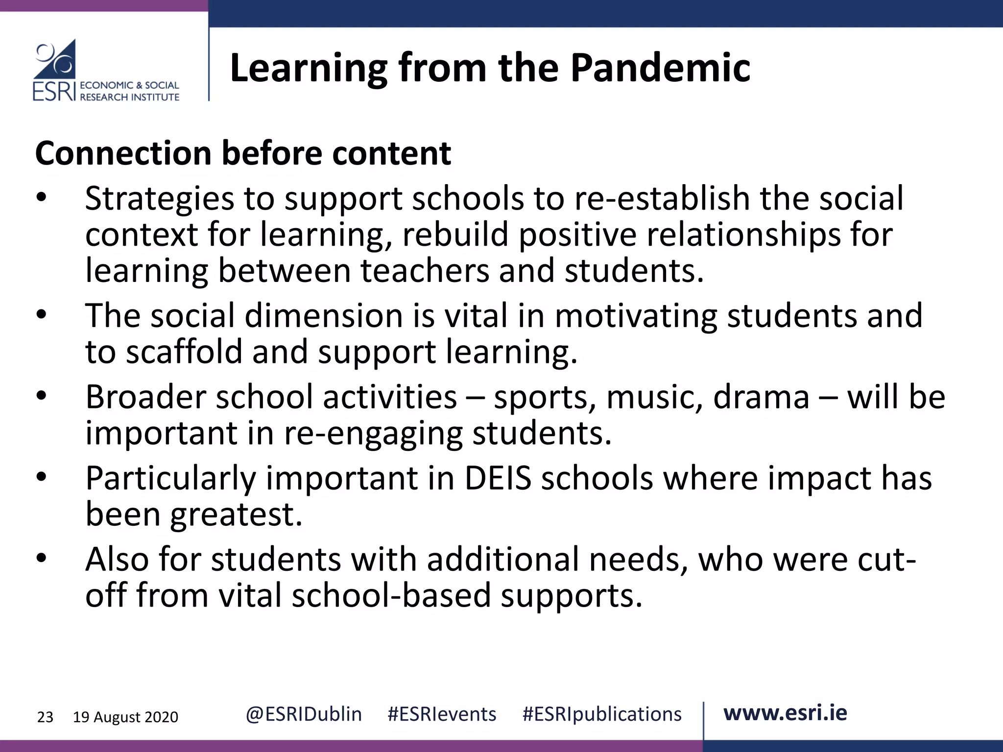www.esri.ie @ESRIDublin #ESRIevents #ESRIpublications@ESRIDublin #ESRIevents #ESRIpublications www.esri.ie23 19 August 2020
Learning from the Pandemic
Connection before content
• Strategies to support schools to re-establish the social
context for learning, rebuild positive relationships for
learning between teachers and students.
• The social dimension is vital in motivating students and
to scaffold and support learning.
• Broader school activities – sports, music, drama – will be
important in re-engaging students.
• Particularly important in DEIS schools where impact has
been greatest.
• Also for students with additional needs, who were cut-
off from vital school-based supports.
 
