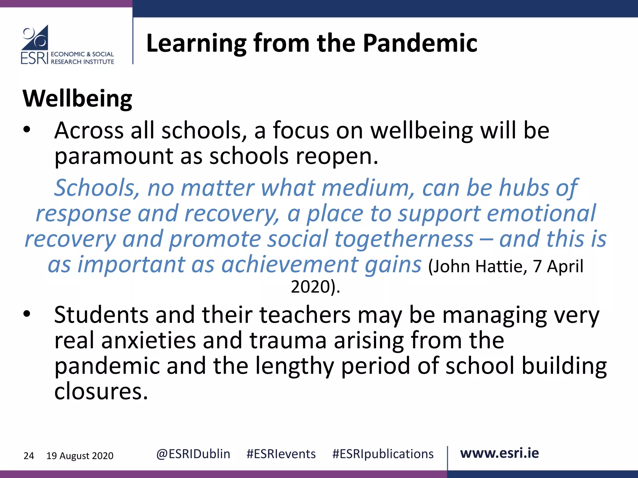 www.esri.ie @ESRIDublin #ESRIevents #ESRIpublications@ESRIDublin #ESRIevents #ESRIpublications www.esri.ie24 19 August 2020
Learning from the Pandemic
Wellbeing
• Across all schools, a focus on wellbeing will be
paramount as schools reopen.
Schools, no matter what medium, can be hubs of
response and recovery, a place to support emotional
recovery and promote social togetherness – and this is
as important as achievement gains (John Hattie, 7 April
2020).
• Students and their teachers may be managing very
real anxieties and trauma arising from the
pandemic and the lengthy period of school building
closures.
 