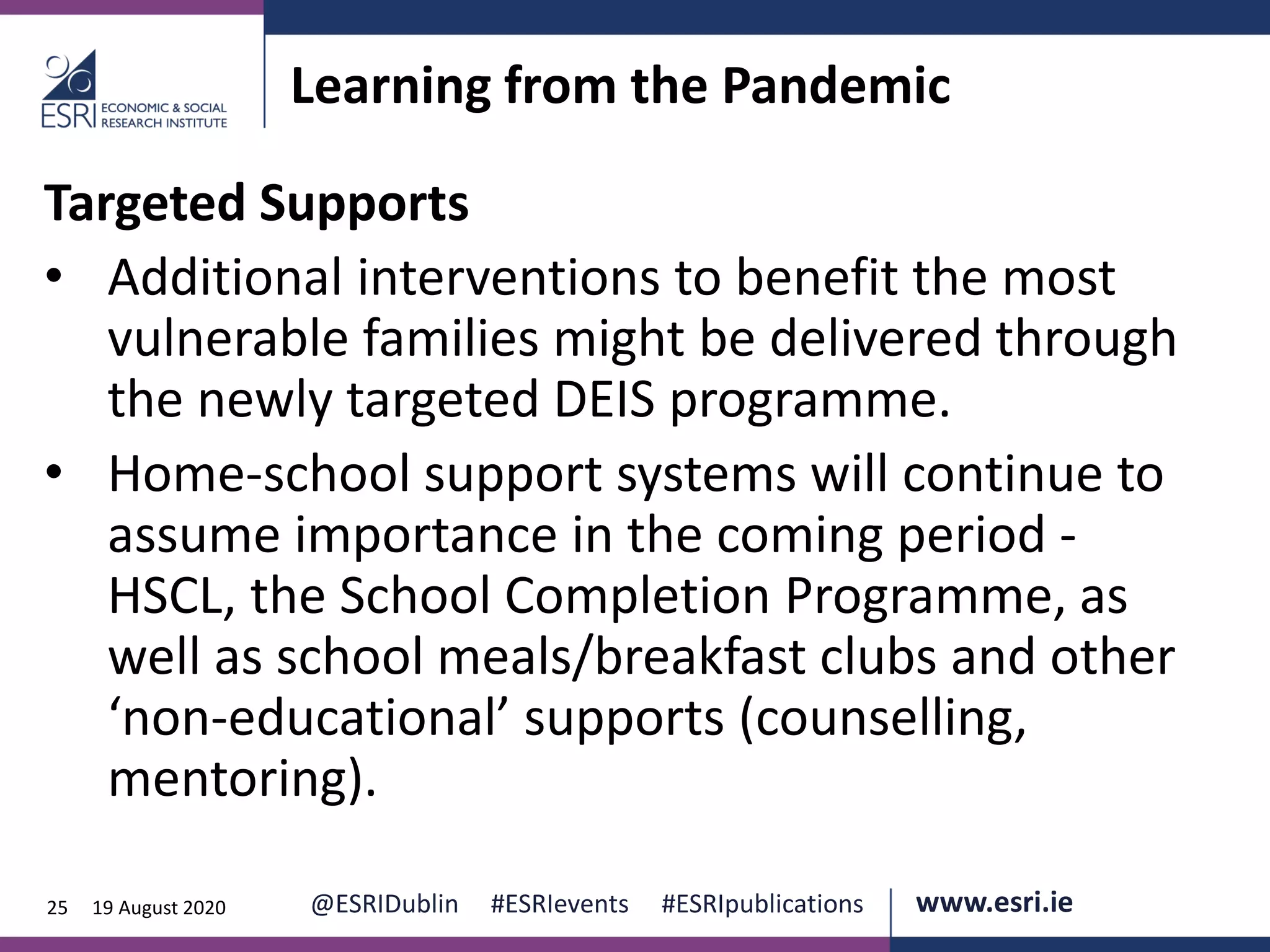 www.esri.ie @ESRIDublin #ESRIevents #ESRIpublications@ESRIDublin #ESRIevents #ESRIpublications www.esri.ie25 19 August 2020
Learning from the Pandemic
Targeted Supports
• Additional interventions to benefit the most
vulnerable families might be delivered through
the newly targeted DEIS programme.
• Home-school support systems will continue to
assume importance in the coming period -
HSCL, the School Completion Programme, as
well as school meals/breakfast clubs and other
‘non-educational’ supports (counselling,
mentoring).
 