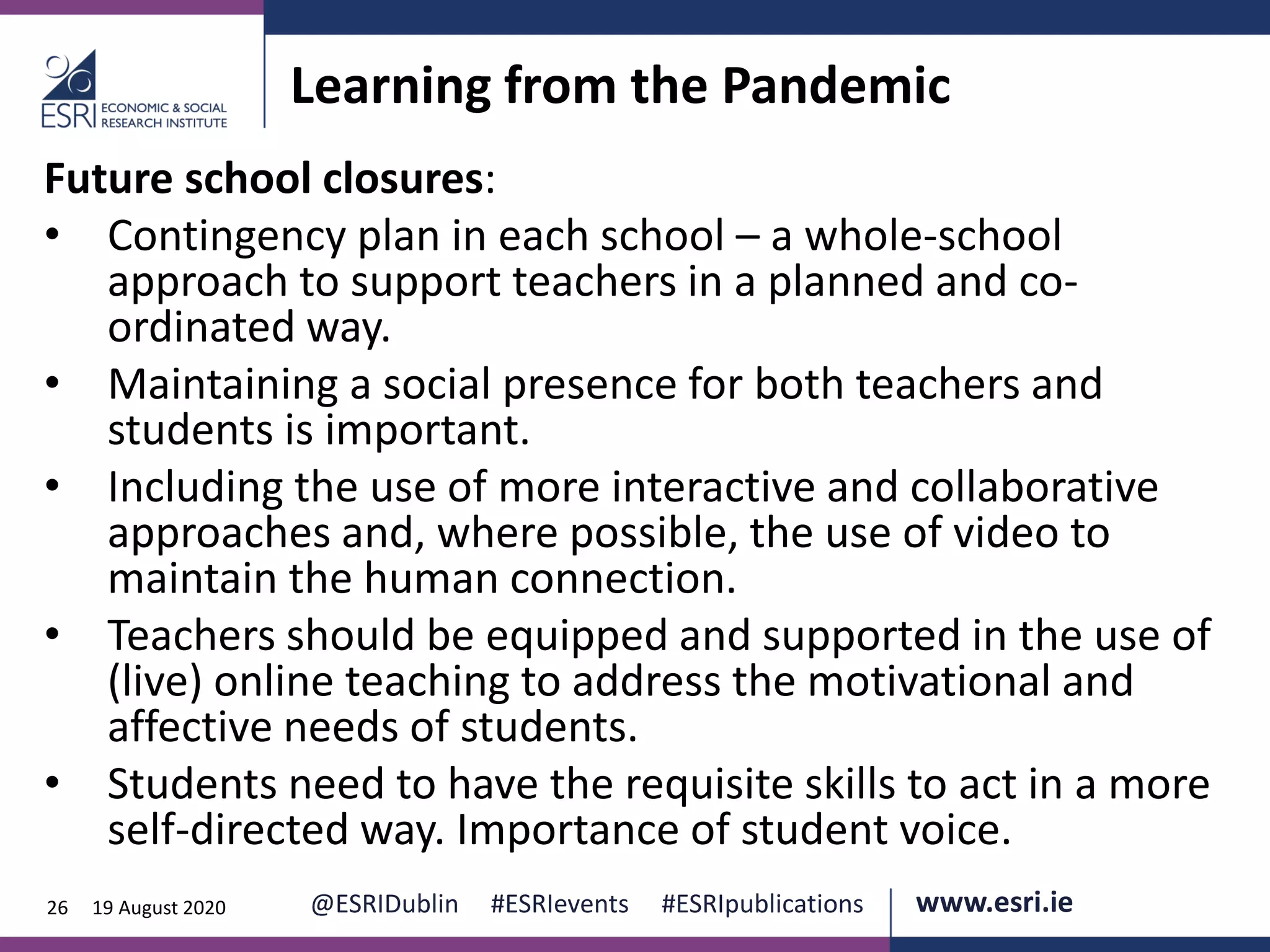 www.esri.ie @ESRIDublin #ESRIevents #ESRIpublications@ESRIDublin #ESRIevents #ESRIpublications www.esri.ie26 19 August 2020
Learning from the Pandemic
Future school closures:
• Contingency plan in each school – a whole-school
approach to support teachers in a planned and co-
ordinated way.
• Maintaining a social presence for both teachers and
students is important.
• Including the use of more interactive and collaborative
approaches and, where possible, the use of video to
maintain the human connection.
• Teachers should be equipped and supported in the use of
(live) online teaching to address the motivational and
affective needs of students.
• Students need to have the requisite skills to act in a more
self-directed way. Importance of student voice.
 