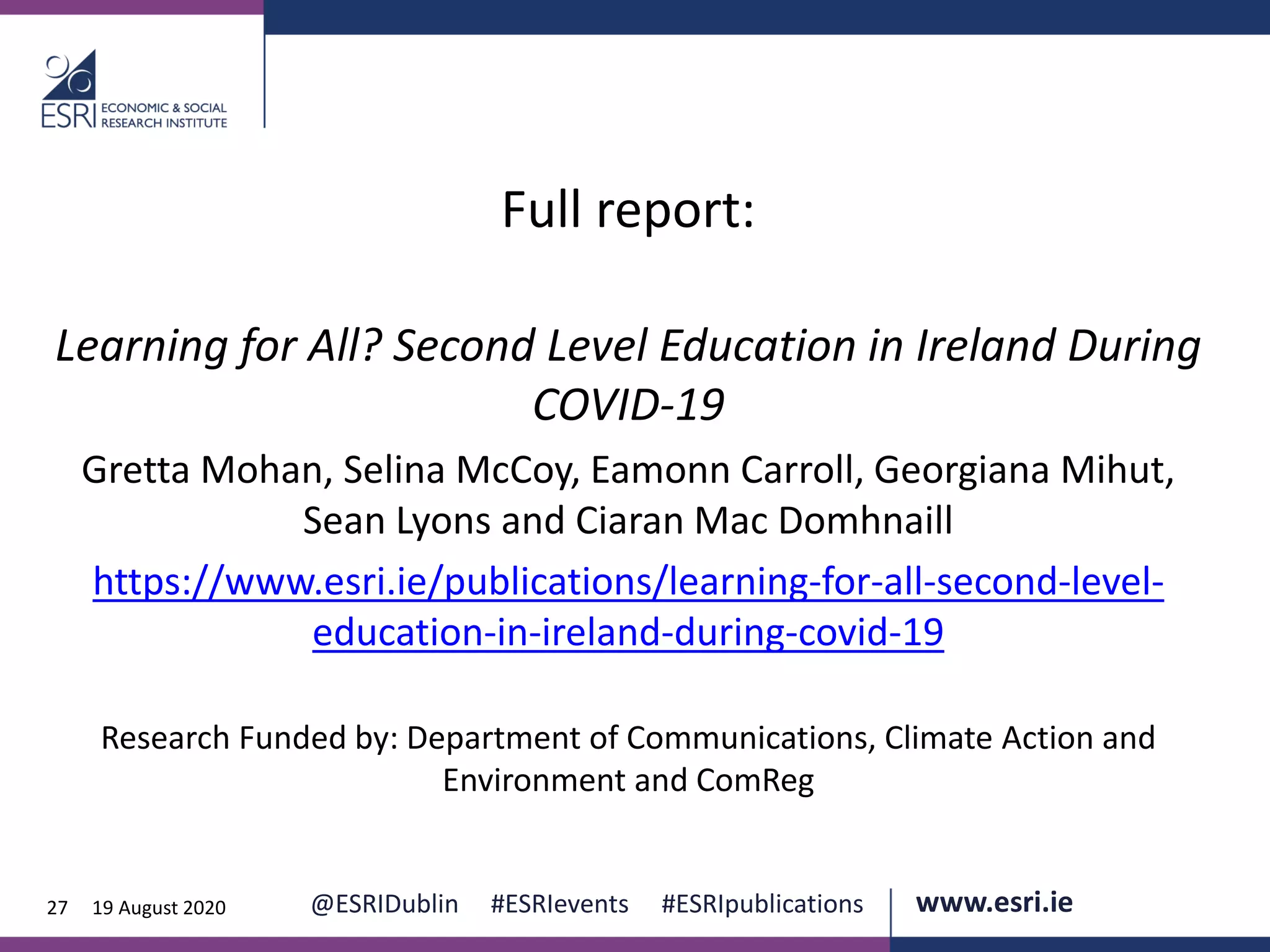 www.esri.ie @ESRIDublin #ESRIevents #ESRIpublications@ESRIDublin #ESRIevents #ESRIpublications www.esri.ie27 19 August 2020
Full report:
Learning for All? Second Level Education in Ireland During
COVID-19
Gretta Mohan, Selina McCoy, Eamonn Carroll, Georgiana Mihut,
Sean Lyons and Ciaran Mac Domhnaill
https://www.esri.ie/publications/learning-for-all-second-level-
education-in-ireland-during-covid-19
Research Funded by: Department of Communications, Climate Action and
Environment and ComReg
 