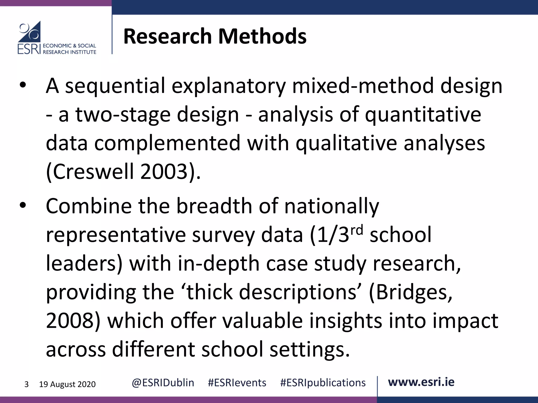 www.esri.ie @ESRIDublin #ESRIevents #ESRIpublications@ESRIDublin #ESRIevents #ESRIpublications www.esri.ie3 19 August 2020
Research Methods
• A sequential explanatory mixed-method design
- a two-stage design - analysis of quantitative
data complemented with qualitative analyses
(Creswell 2003).
• Combine the breadth of nationally
representative survey data (1/3rd school
leaders) with in-depth case study research,
providing the ‘thick descriptions’ (Bridges,
2008) which offer valuable insights into impact
across different school settings.
 