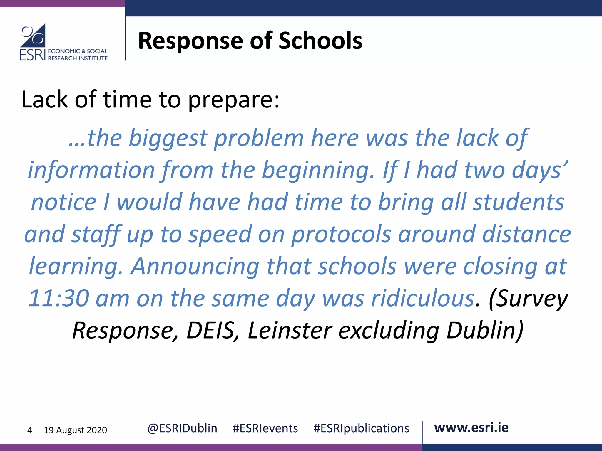 www.esri.ie @ESRIDublin #ESRIevents #ESRIpublications@ESRIDublin #ESRIevents #ESRIpublications www.esri.ie4 19 August 2020
Response of Schools
Lack of time to prepare:
…the biggest problem here was the lack of
information from the beginning. If I had two days’
notice I would have had time to bring all students
and staff up to speed on protocols around distance
learning. Announcing that schools were closing at
11:30 am on the same day was ridiculous. (Survey
Response, DEIS, Leinster excluding Dublin)
 
