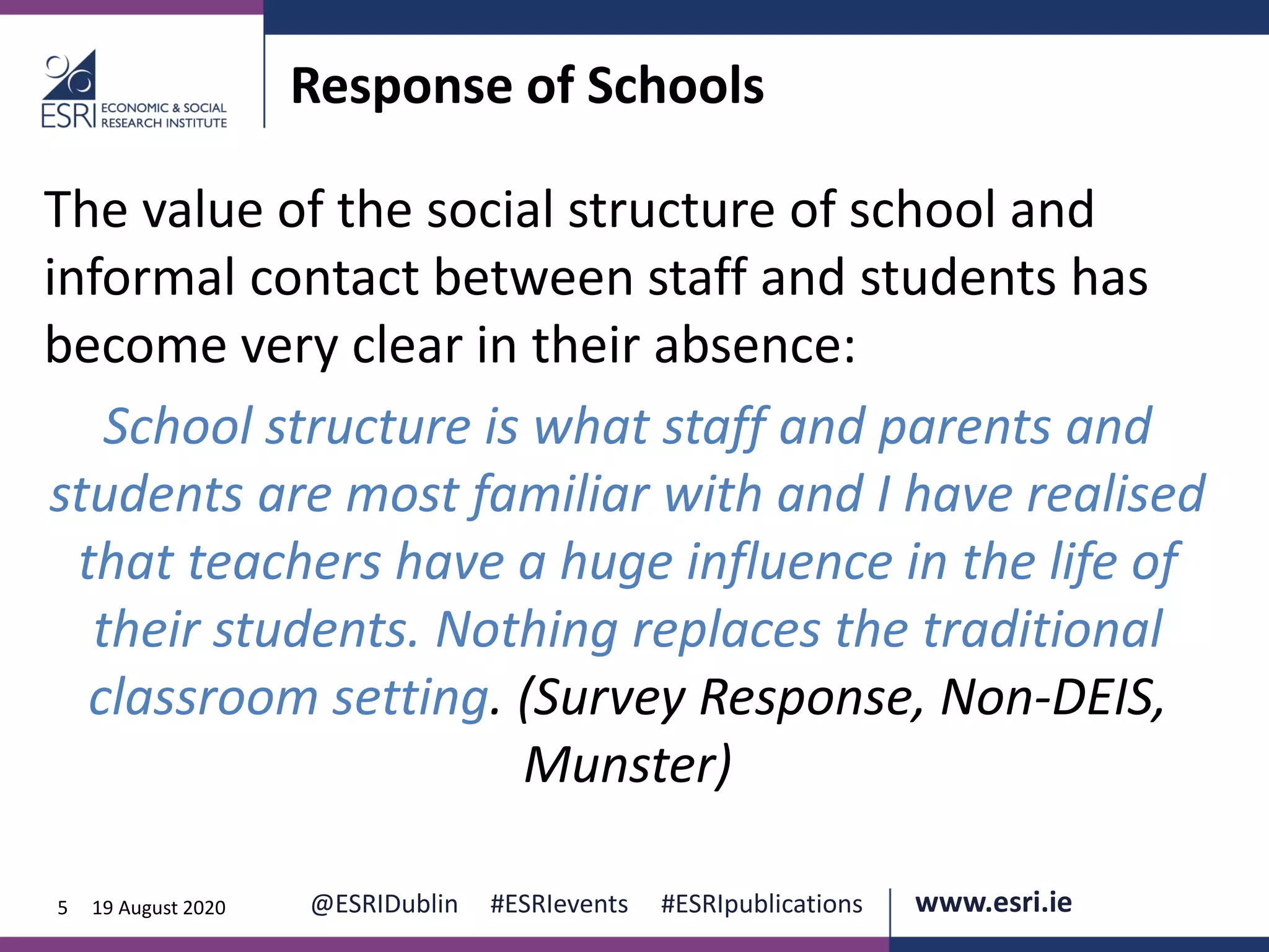 www.esri.ie @ESRIDublin #ESRIevents #ESRIpublications@ESRIDublin #ESRIevents #ESRIpublications www.esri.ie5 19 August 2020
Response of Schools
The value of the social structure of school and
informal contact between staff and students has
become very clear in their absence:
School structure is what staff and parents and
students are most familiar with and I have realised
that teachers have a huge influence in the life of
their students. Nothing replaces the traditional
classroom setting. (Survey Response, Non-DEIS,
Munster)
 