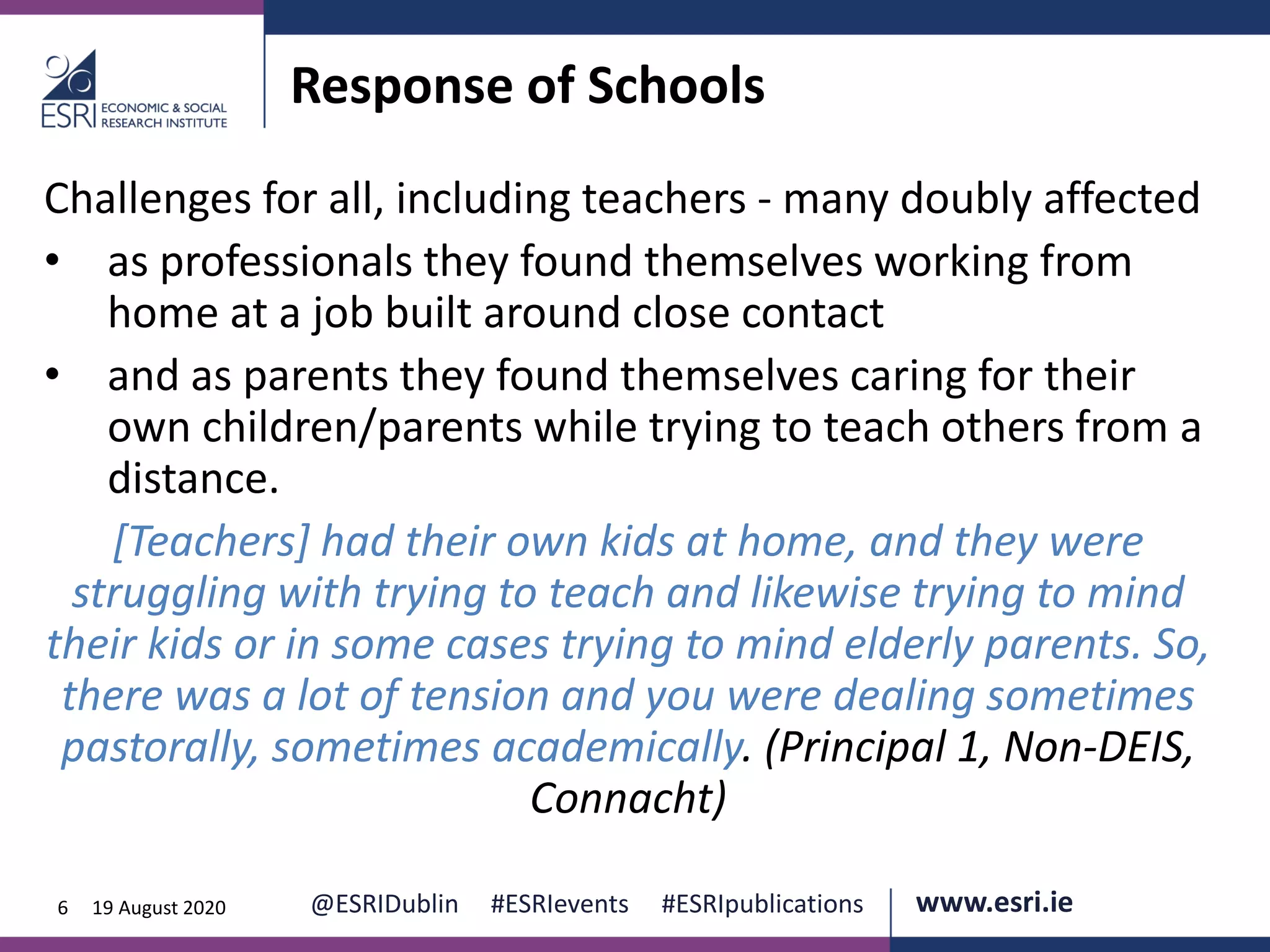 www.esri.ie @ESRIDublin #ESRIevents #ESRIpublications@ESRIDublin #ESRIevents #ESRIpublications www.esri.ie6 19 August 2020
Response of Schools
Challenges for all, including teachers - many doubly affected
• as professionals they found themselves working from
home at a job built around close contact
• and as parents they found themselves caring for their
own children/parents while trying to teach others from a
distance.
[Teachers] had their own kids at home, and they were
struggling with trying to teach and likewise trying to mind
their kids or in some cases trying to mind elderly parents. So,
there was a lot of tension and you were dealing sometimes
pastorally, sometimes academically. (Principal 1, Non-DEIS,
Connacht)
 