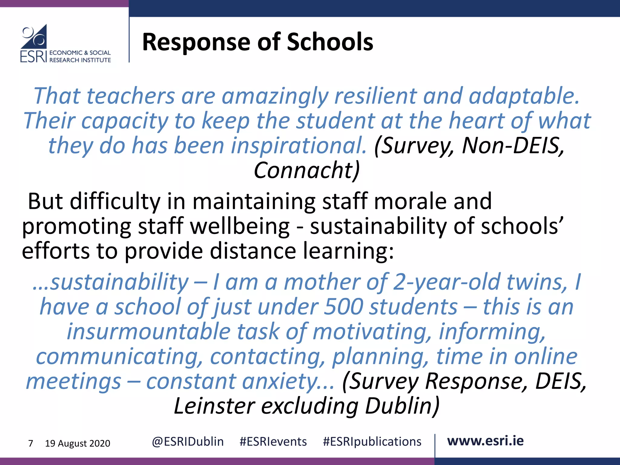 www.esri.ie @ESRIDublin #ESRIevents #ESRIpublications@ESRIDublin #ESRIevents #ESRIpublications www.esri.ie7 19 August 2020
Response of Schools
That teachers are amazingly resilient and adaptable.
Their capacity to keep the student at the heart of what
they do has been inspirational. (Survey, Non-DEIS,
Connacht)
But difficulty in maintaining staff morale and
promoting staff wellbeing - sustainability of schools’
efforts to provide distance learning:
…sustainability – I am a mother of 2-year-old twins, I
have a school of just under 500 students – this is an
insurmountable task of motivating, informing,
communicating, contacting, planning, time in online
meetings – constant anxiety... (Survey Response, DEIS,
Leinster excluding Dublin)
 
