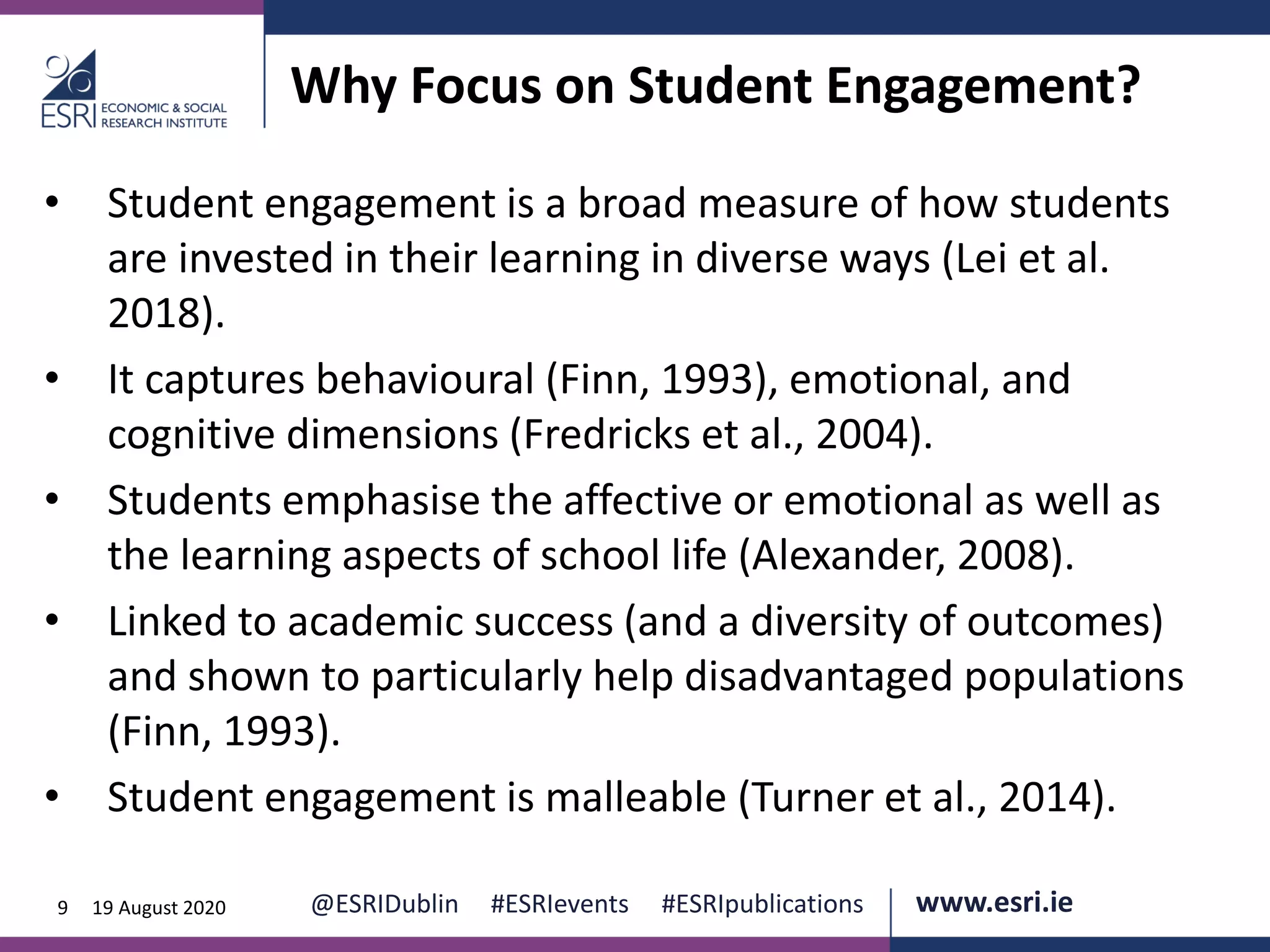 www.esri.ie @ESRIDublin #ESRIevents #ESRIpublications@ESRIDublin #ESRIevents #ESRIpublications www.esri.ie9 19 August 2020
Why Focus on Student Engagement?
• Student engagement is a broad measure of how students
are invested in their learning in diverse ways (Lei et al.
2018).
• It captures behavioural (Finn, 1993), emotional, and
cognitive dimensions (Fredricks et al., 2004).
• Students emphasise the affective or emotional as well as
the learning aspects of school life (Alexander, 2008).
• Linked to academic success (and a diversity of outcomes)
and shown to particularly help disadvantaged populations
(Finn, 1993).
• Student engagement is malleable (Turner et al., 2014).
 