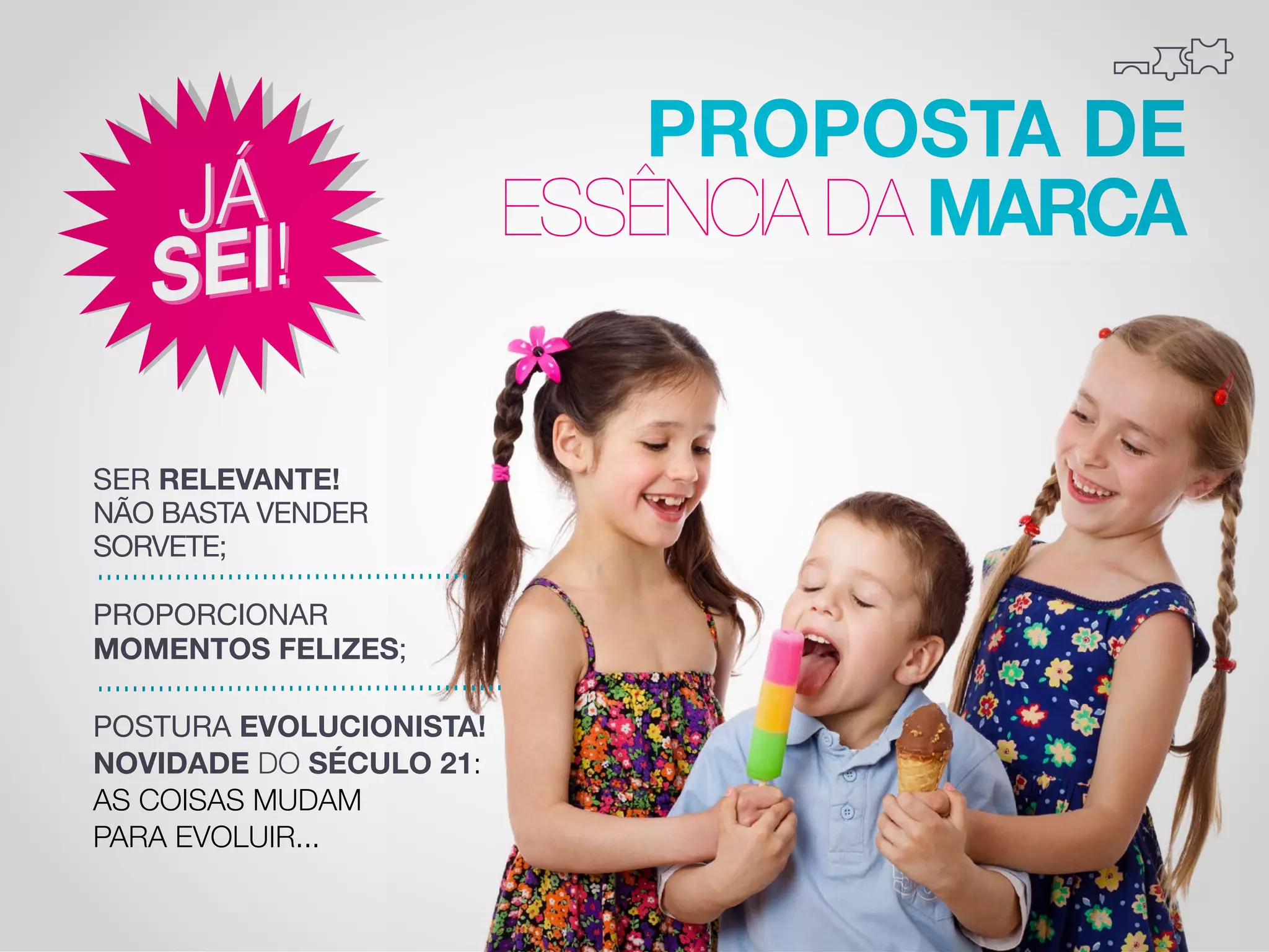 PROPOSTA DE
ESSÊNCIA DA MARCA
SER RELEVANTE!
NÃO BASTA VENDER
SORVETE;
PROPORCIONAR
MOMENTOS FELIZES;
POSTURA EVOLUCIONISTA!
NOVIDADE DO SÉCULO 21:
AS COISAS MUDAM
PARA EVOLUIR...

 