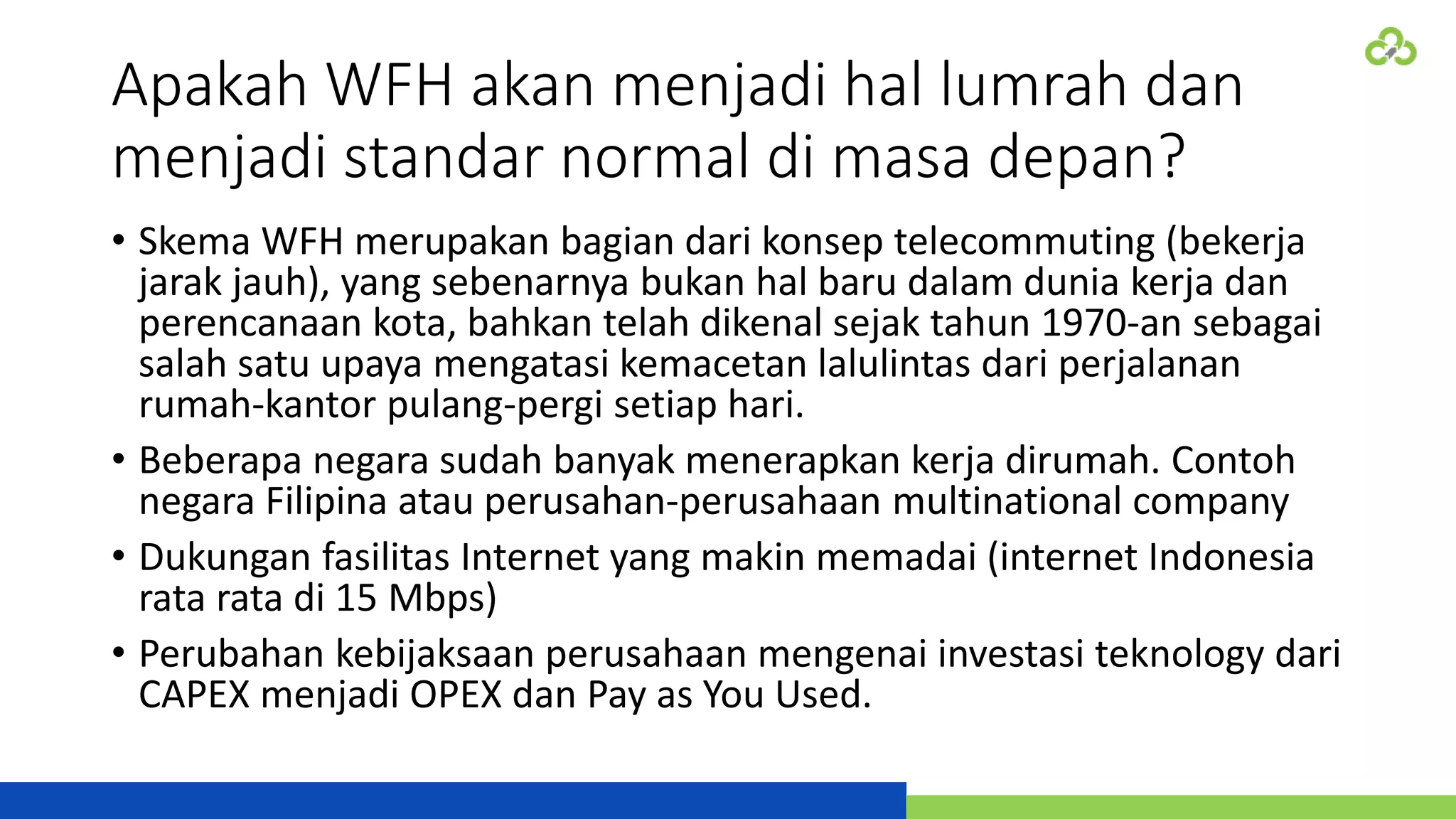 Apakah WFH akan menjadi hal lumrah dan
menjadi standar normal di masa depan?
• Skema WFH merupakan bagian dari konsep telecommuting (bekerja
jarak jauh), yang sebenarnya bukan hal baru dalam dunia kerja dan
perencanaan kota, bahkan telah dikenal sejak tahun 1970-an sebagai
salah satu upaya mengatasi kemacetan lalulintas dari perjalanan
rumah-kantor pulang-pergi setiap hari.
• Beberapa negara sudah banyak menerapkan kerja dirumah. Contoh
negara Filipina atau perusahan-perusahaan multinational company
• Dukungan fasilitas Internet yang makin memadai (internet Indonesia
rata rata di 15 Mbps)
• Perubahan kebijaksaan perusahaan mengenai investasi teknology dari
CAPEX menjadi OPEX dan Pay as You Used.
 