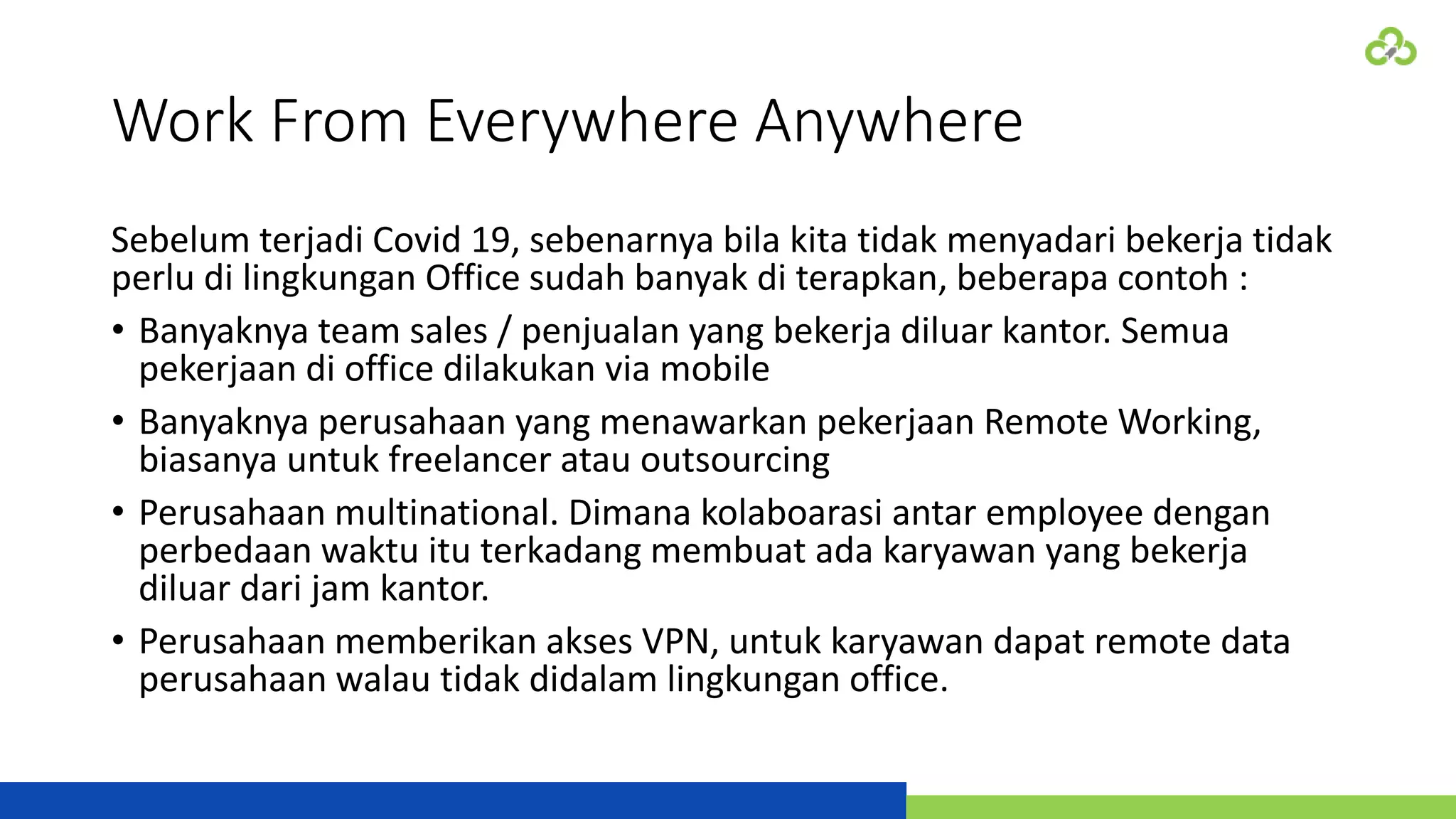 Work From Everywhere Anywhere
Sebelum terjadi Covid 19, sebenarnya bila kita tidak menyadari bekerja tidak
perlu di lingkungan Office sudah banyak di terapkan, beberapa contoh :
• Banyaknya team sales / penjualan yang bekerja diluar kantor. Semua
pekerjaan di office dilakukan via mobile
• Banyaknya perusahaan yang menawarkan pekerjaan Remote Working,
biasanya untuk freelancer atau outsourcing
• Perusahaan multinational. Dimana kolaboarasi antar employee dengan
perbedaan waktu itu terkadang membuat ada karyawan yang bekerja
diluar dari jam kantor.
• Perusahaan memberikan akses VPN, untuk karyawan dapat remote data
perusahaan walau tidak didalam lingkungan office.
 