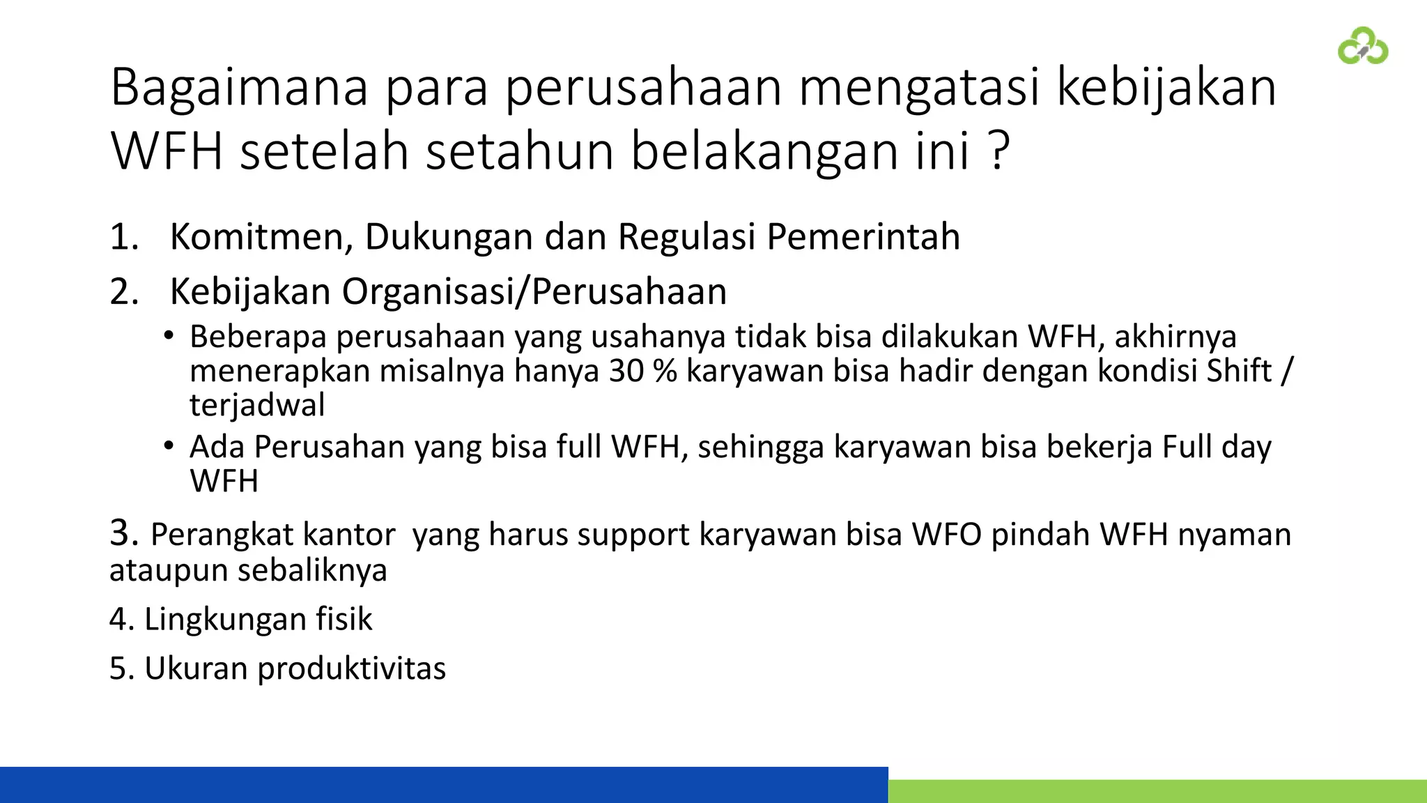Bagaimana para perusahaan mengatasi kebijakan
WFH setelah setahun belakangan ini ?
1. Komitmen, Dukungan dan Regulasi Pemerintah
2. Kebijakan Organisasi/Perusahaan
• Beberapa perusahaan yang usahanya tidak bisa dilakukan WFH, akhirnya
menerapkan misalnya hanya 30 % karyawan bisa hadir dengan kondisi Shift /
terjadwal
• Ada Perusahan yang bisa full WFH, sehingga karyawan bisa bekerja Full day
WFH
3. Perangkat kantor yang harus support karyawan bisa WFO pindah WFH nyaman
ataupun sebaliknya
4. Lingkungan fisik
5. Ukuran produktivitas
 