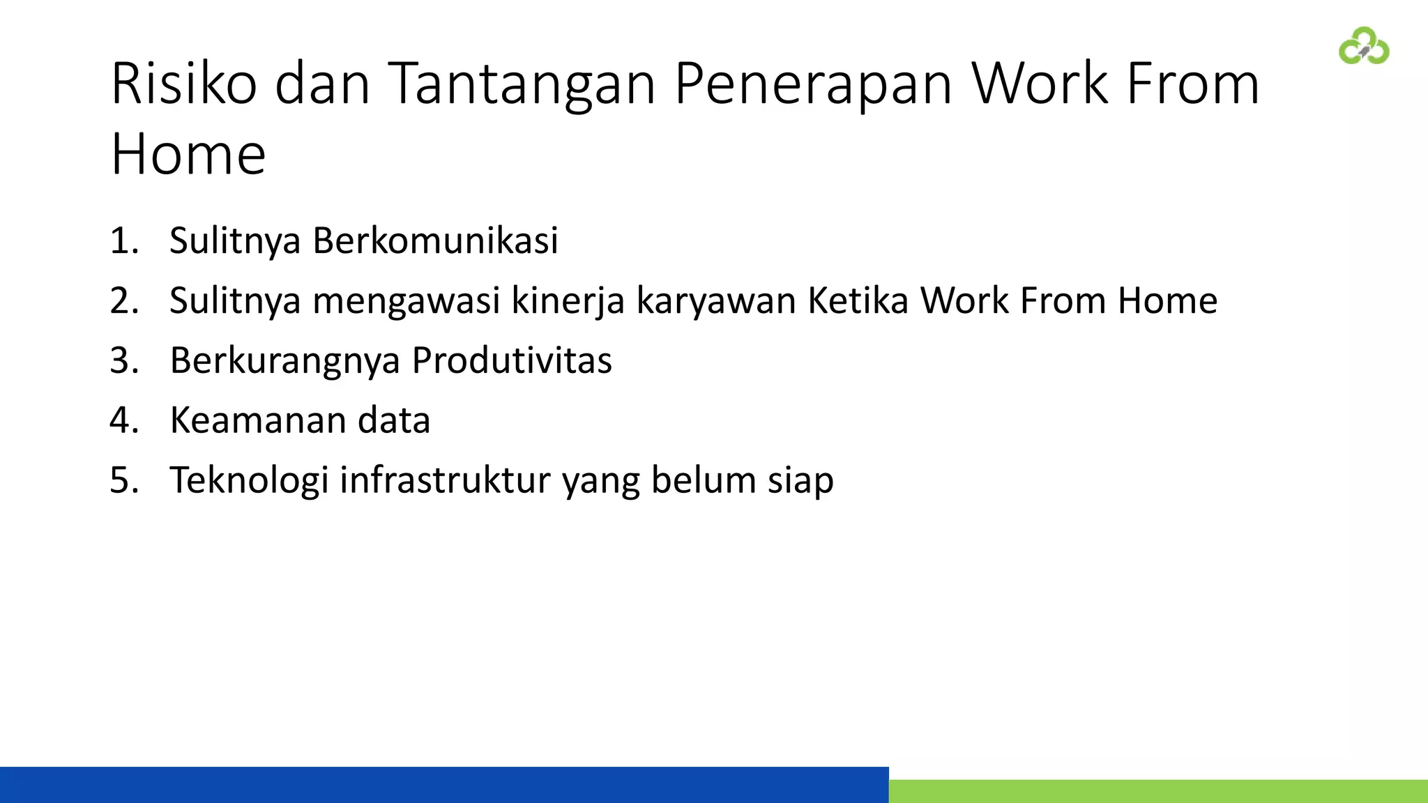 Risiko dan Tantangan Penerapan Work From
Home
1. Sulitnya Berkomunikasi
2. Sulitnya mengawasi kinerja karyawan Ketika Work From Home
3. Berkurangnya Produtivitas
4. Keamanan data
5. Teknologi infrastruktur yang belum siap
 