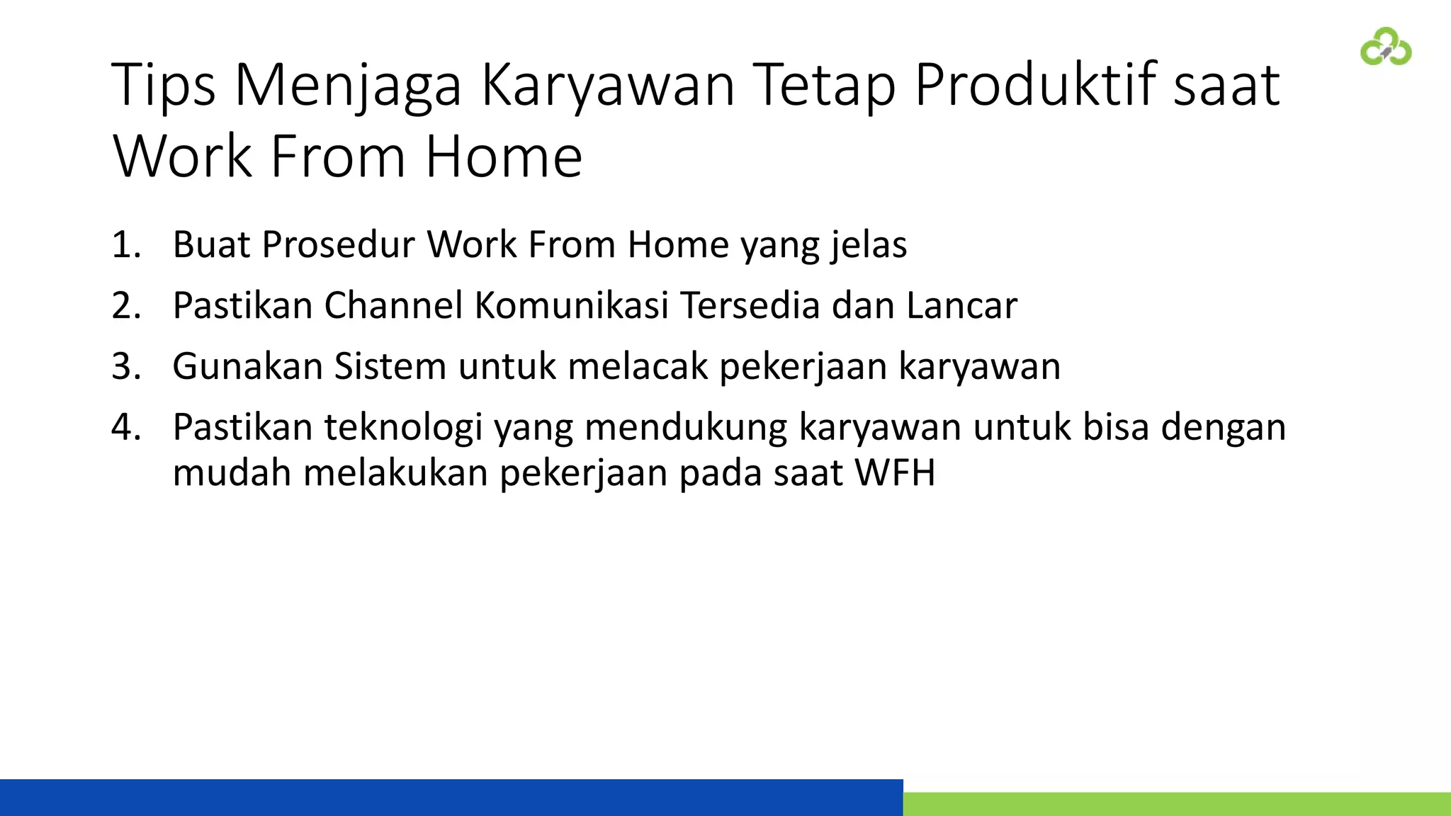 Tips Menjaga Karyawan Tetap Produktif saat
Work From Home
1. Buat Prosedur Work From Home yang jelas
2. Pastikan Channel Komunikasi Tersedia dan Lancar
3. Gunakan Sistem untuk melacak pekerjaan karyawan
4. Pastikan teknologi yang mendukung karyawan untuk bisa dengan
mudah melakukan pekerjaan pada saat WFH
 