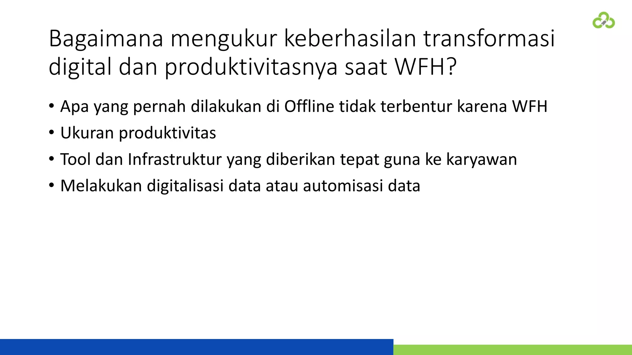 Bagaimana mengukur keberhasilan transformasi
digital dan produktivitasnya saat WFH?
• Apa yang pernah dilakukan di Offline tidak terbentur karena WFH
• Ukuran produktivitas
• Tool dan Infrastruktur yang diberikan tepat guna ke karyawan
• Melakukan digitalisasi data atau automisasi data
 