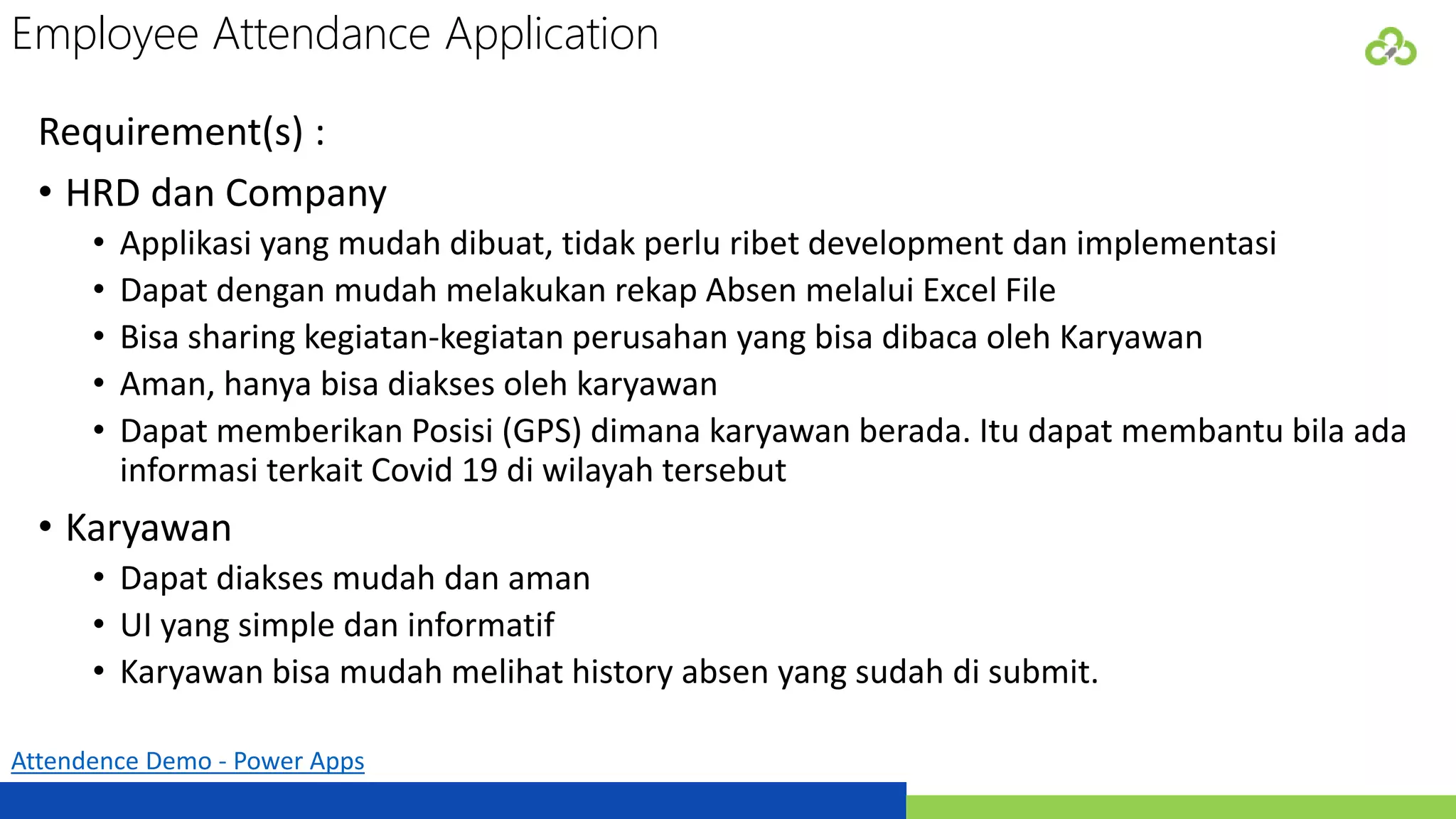 Employee Attendance Application
Attendence Demo - Power Apps
Requirement(s) :
• HRD dan Company
• Applikasi yang mudah dibuat, tidak perlu ribet development dan implementasi
• Dapat dengan mudah melakukan rekap Absen melalui Excel File
• Bisa sharing kegiatan-kegiatan perusahan yang bisa dibaca oleh Karyawan
• Aman, hanya bisa diakses oleh karyawan
• Dapat memberikan Posisi (GPS) dimana karyawan berada. Itu dapat membantu bila ada
informasi terkait Covid 19 di wilayah tersebut
• Karyawan
• Dapat diakses mudah dan aman
• UI yang simple dan informatif
• Karyawan bisa mudah melihat history absen yang sudah di submit.
 
