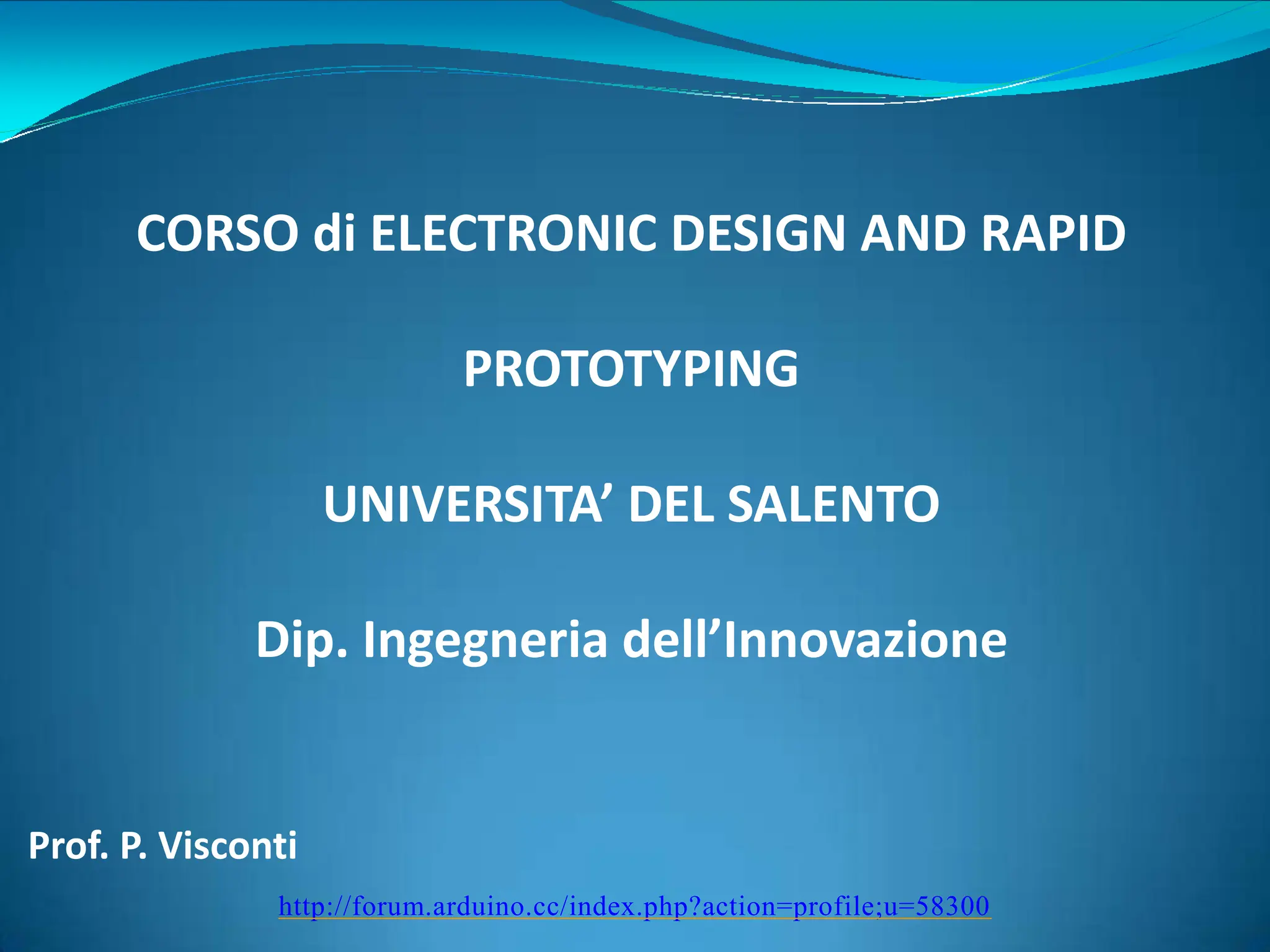 http://forum.arduino.cc/index.php?action=profile;u=58300
CORSO di ELECTRONIC DESIGN AND RAPID
PROTOTYPING
UNIVERSITA’ DEL SALENTO
Dip. Ingegneria dell’Innovazione
Prof. P. Visconti
 
