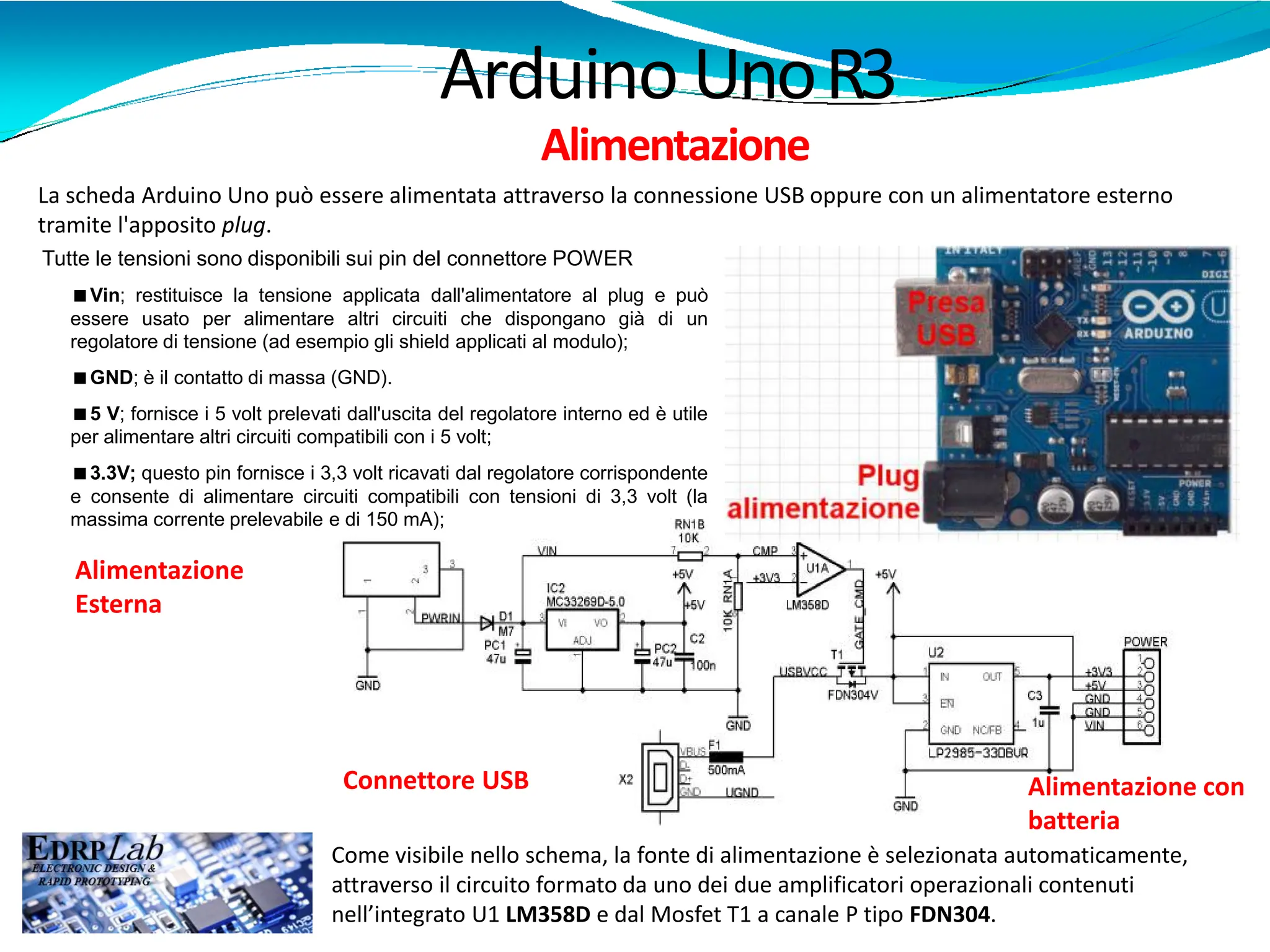 Arduino UnoR3
Alimentazione
La scheda Arduino Uno può essere alimentata attraverso la connessione USB oppure con un alimentatore esterno
tramite l'apposito plug.
Come visibile nello schema, la fonte di alimentazione è selezionata automaticamente,
attraverso il circuito formato da uno dei due amplificatori operazionali contenuti
nell’integrato U1 LM358D e dal Mosfet T1 a canale P tipo FDN304.
Connettore USB
Alimentazione
Esterna
Alimentazione con
batteria
<Vin; restituisce la tensione applicata dall'alimentatore al plug e può
essere usato per alimentare altri circuiti che dispongano già di un
regolatore di tensione (ad esempio gli shield applicati al modulo);
<GND; è il contatto di massa (GND).
<5 V; fornisce i 5 volt prelevati dall'uscita del regolatore interno ed è utile
per alimentare altri circuiti compatibili con i 5 volt;
<3.3V; questo pin fornisce i 3,3 volt ricavati dal regolatore corrispondente
e consente di alimentare circuiti compatibili con tensioni di 3,3 volt (la
massima corrente prelevabile e di 150 mA);
Tutte le tensioni sono disponibili sui pin del connettore POWER
 