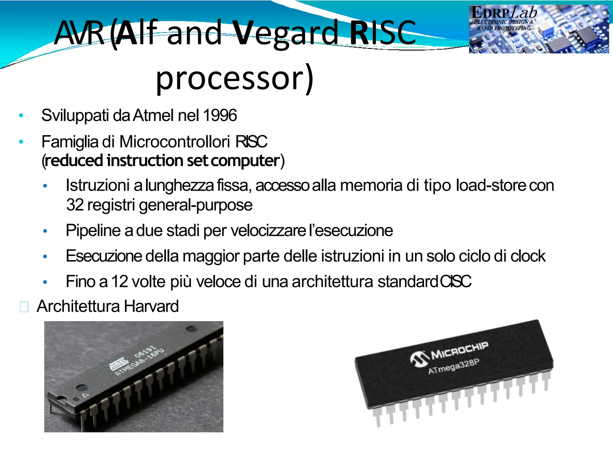AVR(Alf and Vegard RISC
processor)
• Sviluppati daAtmel nel 1996
• Famiglia di Microcontrollori RISC
(reduced instruction setcomputer)
• Istruzioni alunghezzafissa, accessoalla memoria di tipo load-storecon
32 registri general-purpose
• Pipeline adue stadi per velocizzarel’esecuzione
• Esecuzionedella maggior parte delle istruzioni in un solo ciclo di clock
• Fino a12 volte più veloce di una architettura standardCISC
Architettura Harvard
 