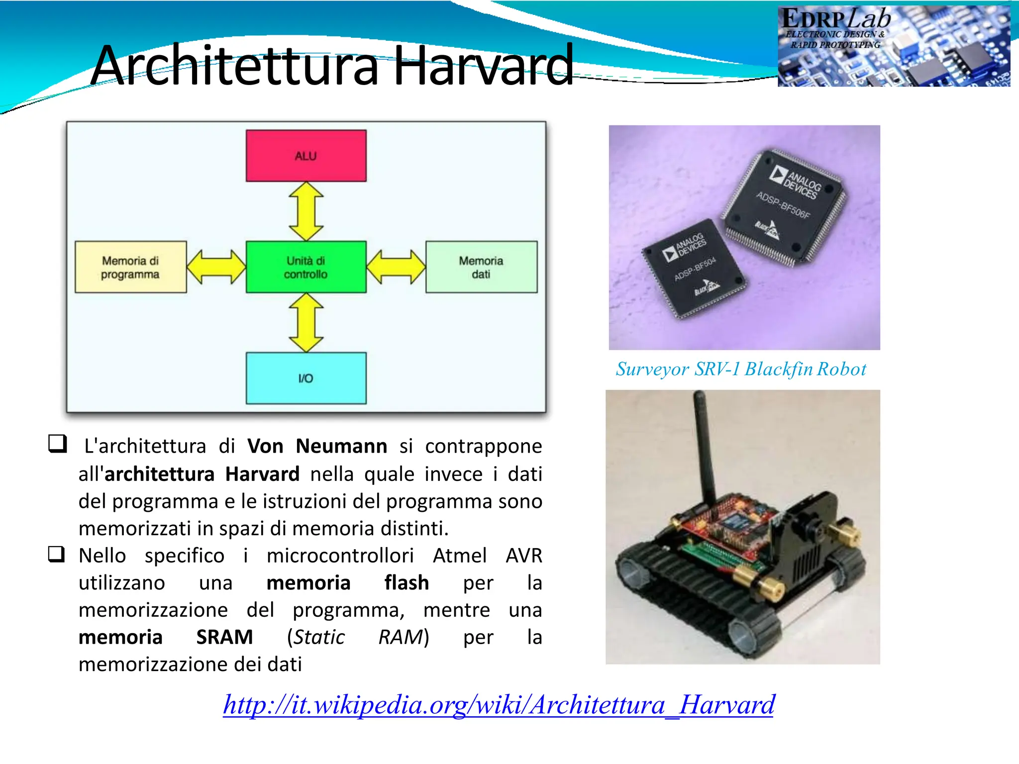http://it.wikipedia.org/wiki/Architettura_Harvard
Architettura Harvard
Surveyor SRV-1 Blackfin Robot
 L'architettura di Von Neumann si contrappone
all'architettura Harvard nella quale invece i dati
del programma e le istruzioni del programma sono
memorizzati in spazi di memoria distinti.
 Nello specifico i microcontrollori Atmel AVR
utilizzano una memoria flash per la
memorizzazione del programma, mentre una
memoria SRAM (Static RAM) per la
memorizzazione dei dati
 