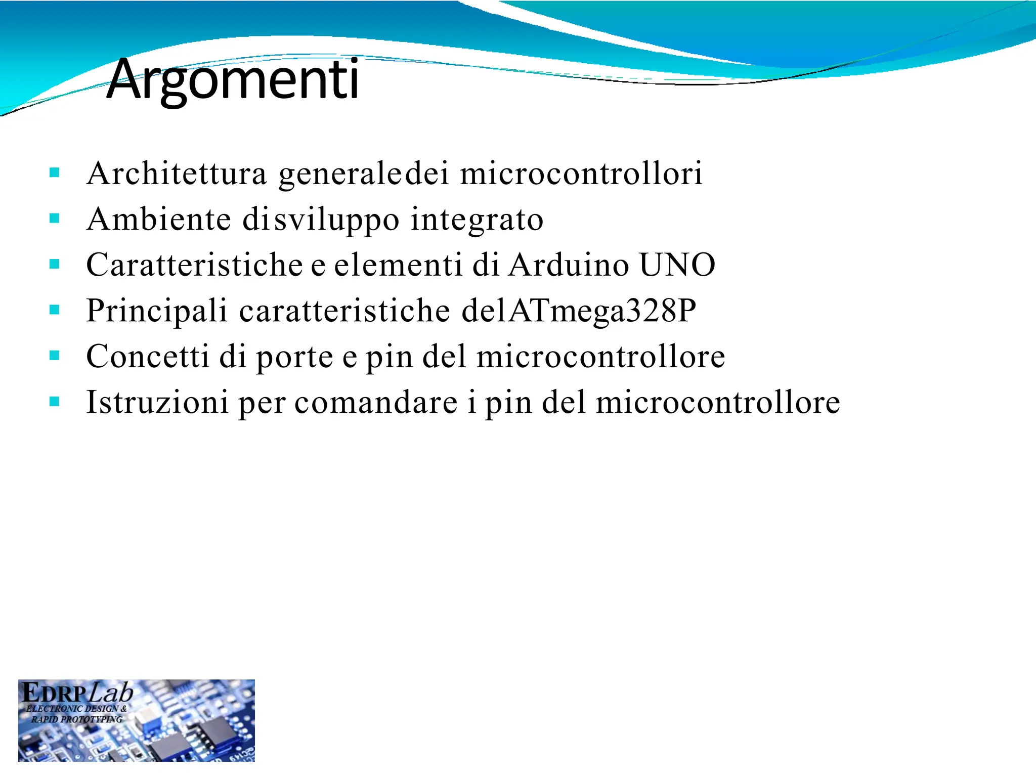 Argomenti
 Architettura generaledei microcontrollori
 Ambiente disviluppo integrato
 Caratteristiche e elementi di Arduino UNO
 Principali caratteristiche delATmega328P
 Concetti di porte e pin del microcontrollore
 Istruzioni per comandare i pin del microcontrollore
 