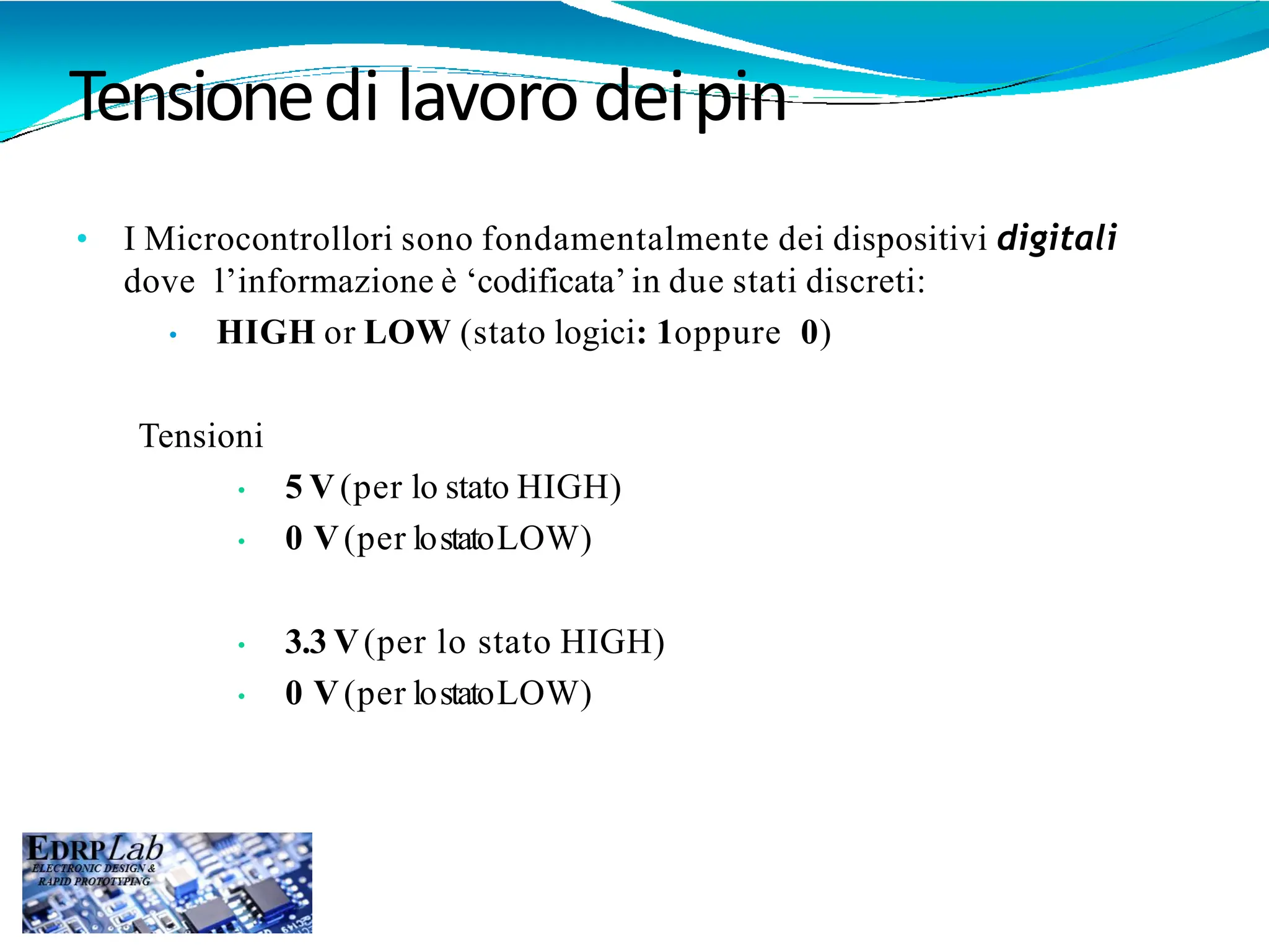Tensionedi lavoro deipin
• I Microcontrollori sono fondamentalmente dei dispositivi digitali
dove l’informazione è ‘codificata’in due stati discreti:
• HIGH or LOW (stato logici: 1oppure 0)
Tensioni
• 5 V(per lo stato HIGH)
• 0 V(per lostatoLOW)
• 3.3 V(per lo stato HIGH)
• 0 V(per lostatoLOW)
 