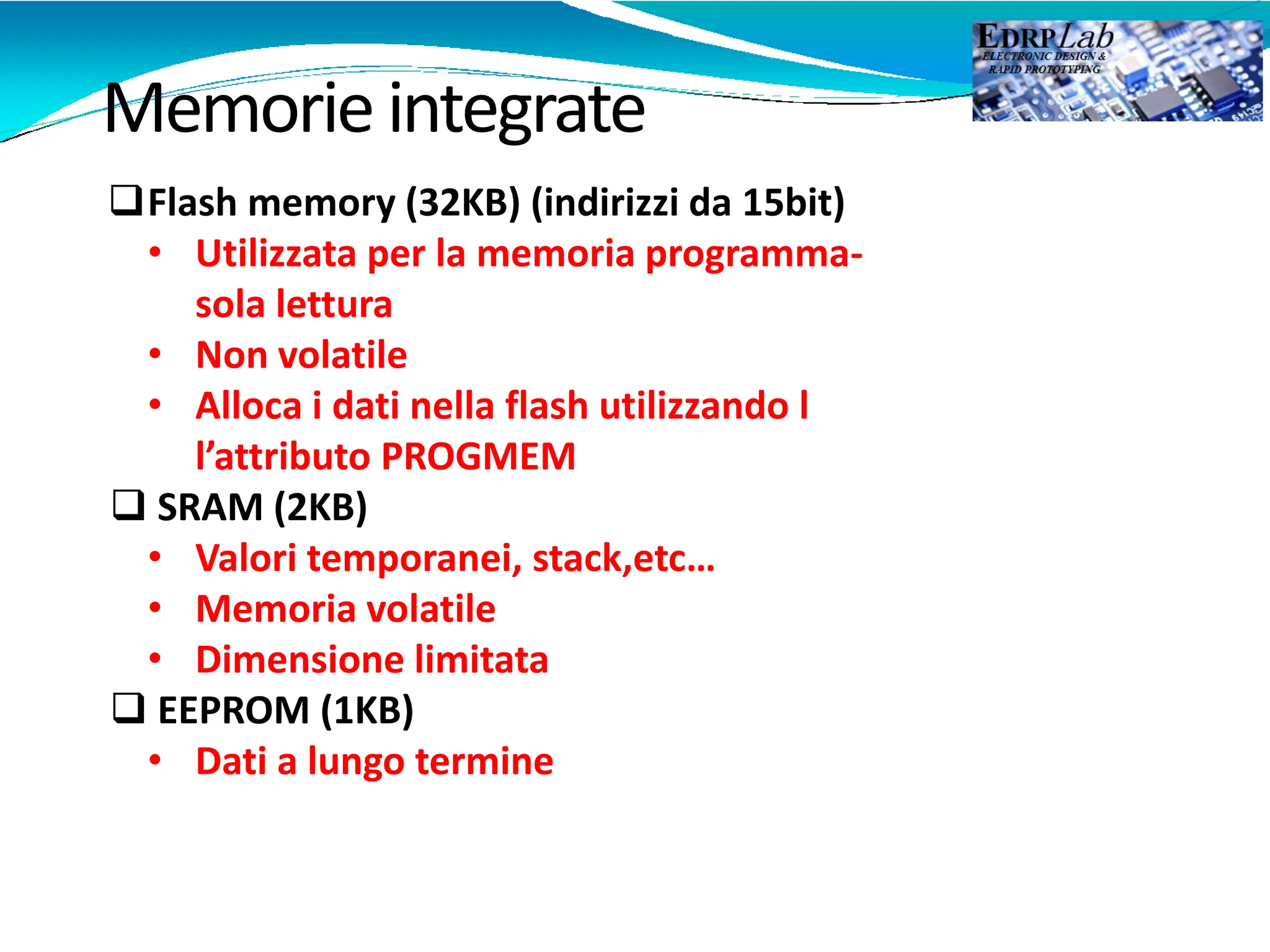 Memorieintegrate
Flash memory (32KB) (indirizzi da 15bit)
• Utilizzata per la memoria programma-
sola lettura
• Non volatile
• Alloca i dati nella flash utilizzando l
l’attributo PROGMEM
 SRAM (2KB)
• Valori temporanei, stack,etc…
• Memoria volatile
• Dimensione limitata
 EEPROM (1KB)
• Dati a lungo termine
 