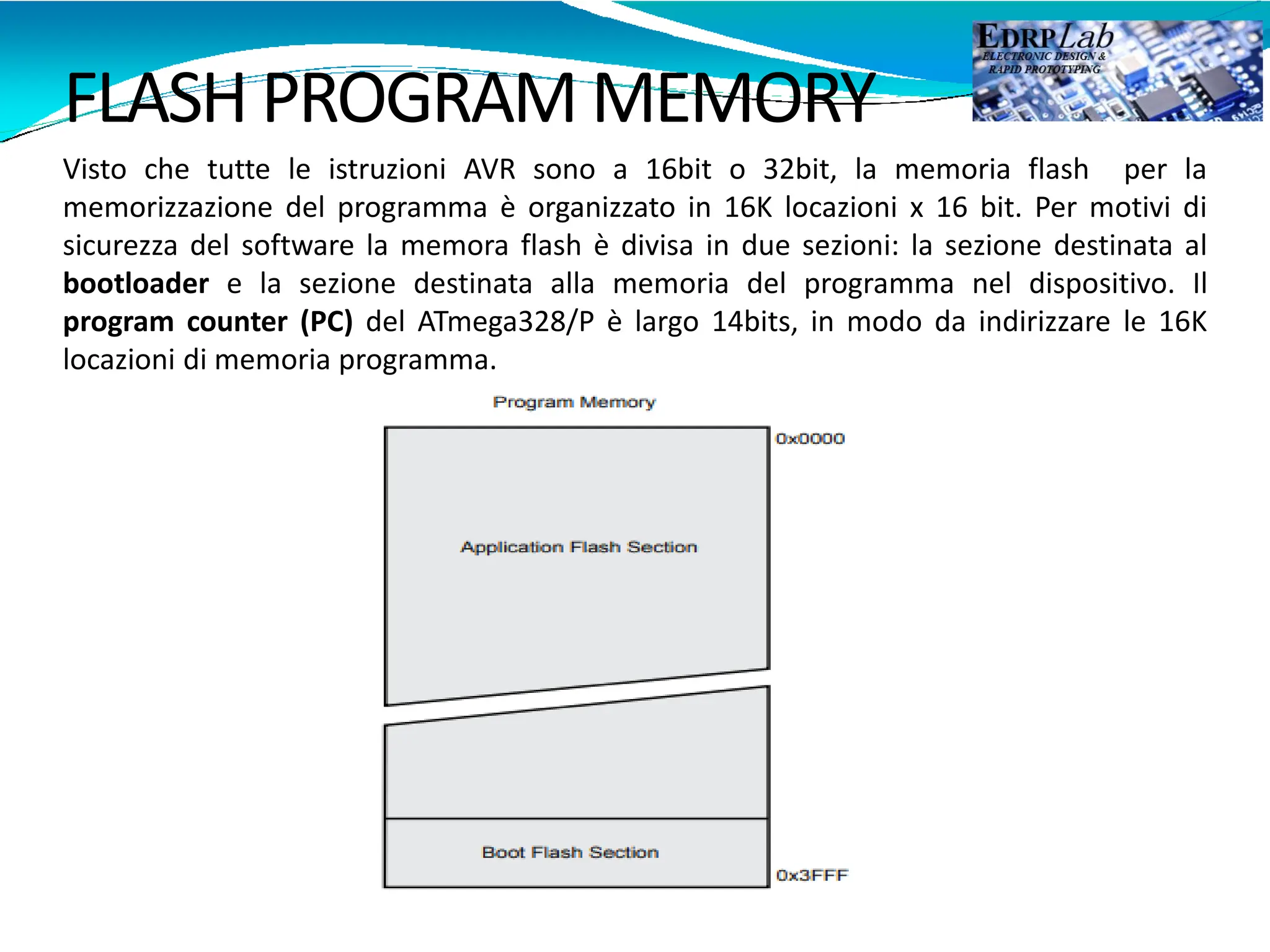 FLASH PROGRAM MEMORY
Visto che tutte le istruzioni AVR sono a 16bit o 32bit, la memoria flash per la
memorizzazione del programma è organizzato in 16K locazioni x 16 bit. Per motivi di
sicurezza del software la memora flash è divisa in due sezioni: la sezione destinata al
bootloader e la sezione destinata alla memoria del programma nel dispositivo. Il
program counter (PC) del ATmega328/P è largo 14bits, in modo da indirizzare le 16K
locazioni di memoria programma.
 