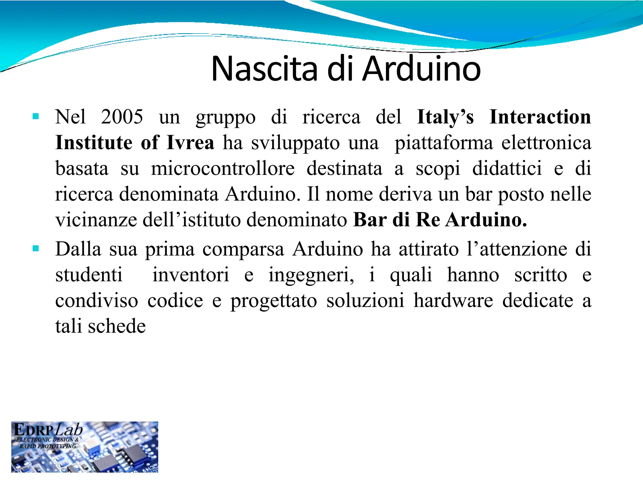  Nel 2005 un gruppo di ricerca del Italy’s Interaction
Institute of Ivrea ha sviluppato una piattaforma elettronica
basata su microcontrollore destinata a scopi didattici e di
ricerca denominata Arduino. Il nome deriva un bar posto nelle
vicinanze dell’istituto denominato Bar di Re Arduino.
 Dalla sua prima comparsa Arduino ha attirato l’attenzione di
studenti inventori e ingegneri, i quali hanno scritto e
condiviso codice e progettato soluzioni hardware dedicate a
tali schede
Nascita di Arduino
 