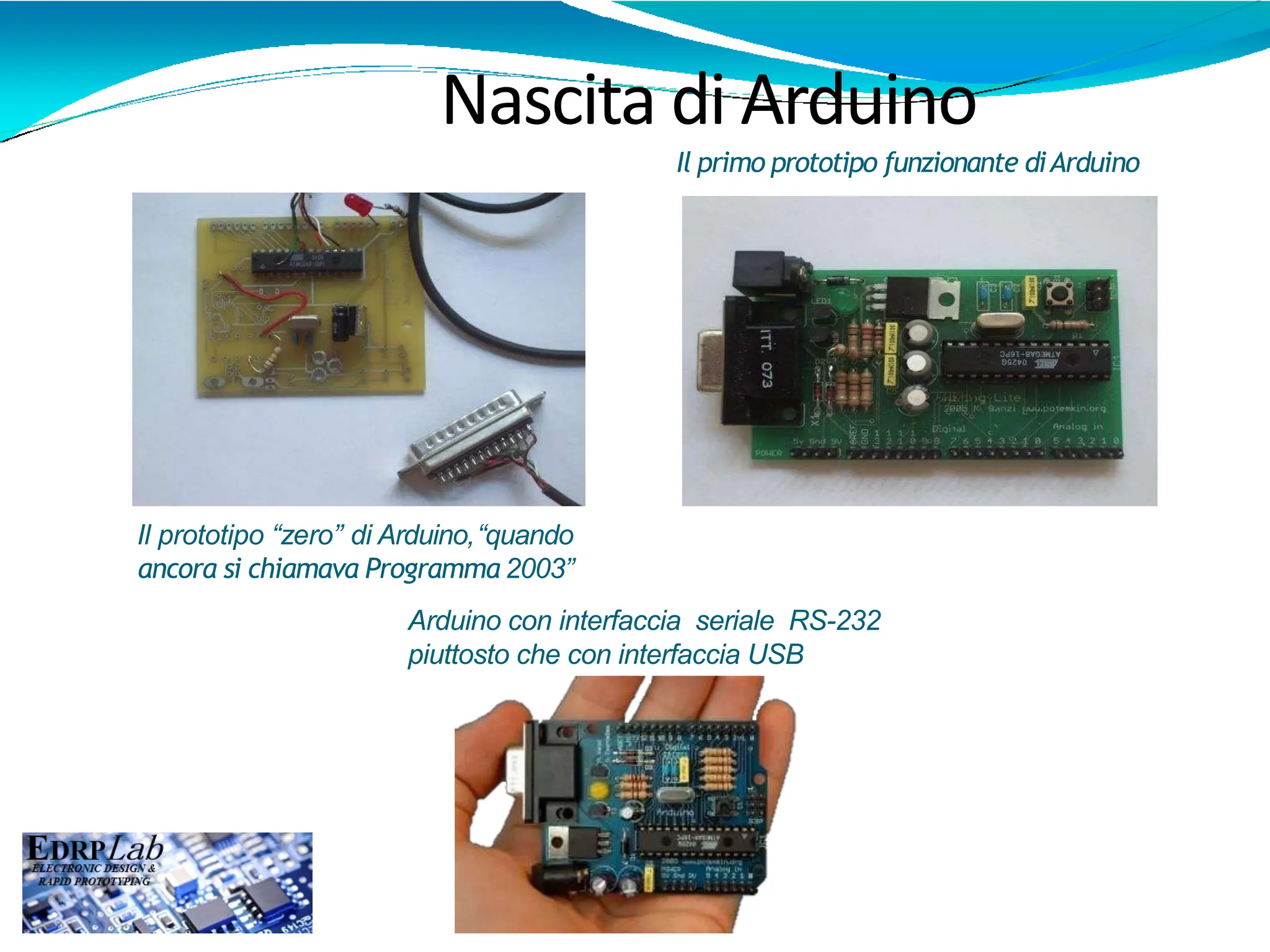 Il primo prototipo funzionante diArduino
Il prototipo “zero” di Arduino,“quando
ancora si chiamava Programma 2003”
Nascita di Arduino
Arduino con interfaccia seriale RS-232
piuttosto che con interfaccia USB
 