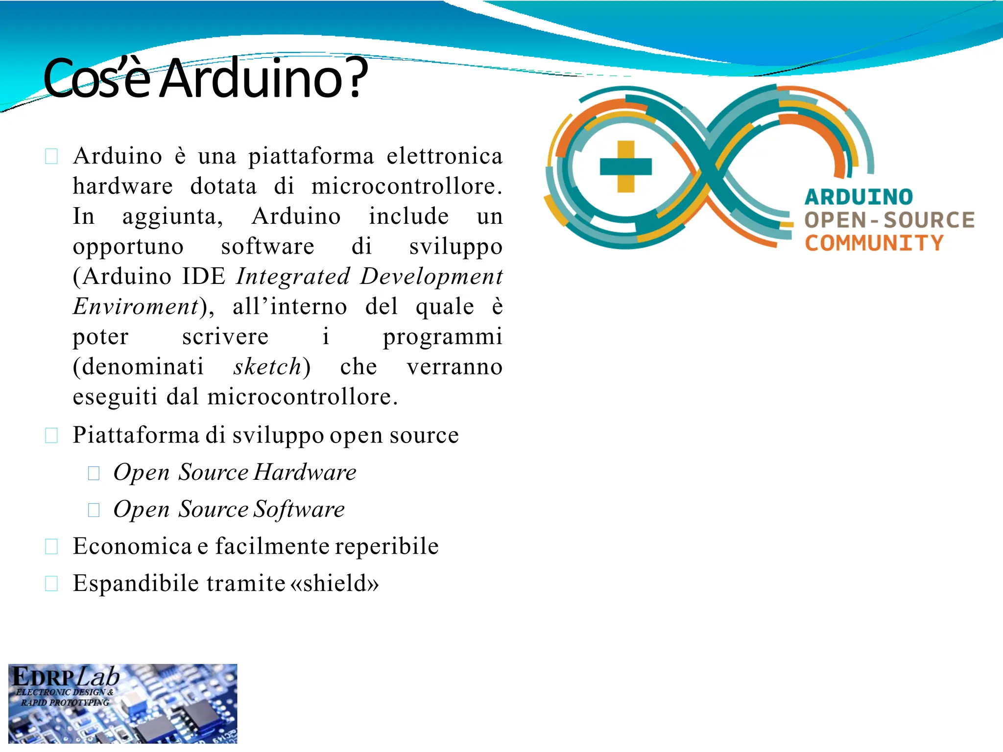 Cos’èArduino?
Arduino è una piattaforma elettronica
hardware dotata di microcontrollore.
In aggiunta, Arduino include un
opportuno software di sviluppo
(Arduino IDE Integrated Development
Enviroment), all’interno del quale è
poter scrivere i programmi
(denominati sketch) che verranno
eseguiti dal microcontrollore.
Piattaforma di sviluppo open source
Open Source Hardware
Open Source Software
Economica e facilmente reperibile
Espandibile tramite «shield»
 
