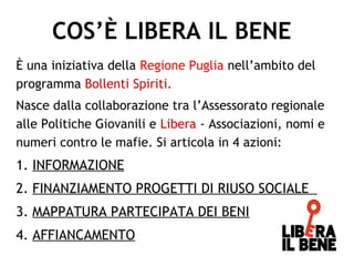È una iniziativa della Regione Puglia nell’ambito del
programma Bollenti Spiriti.
Nasce dalla collaborazione tra l’Assessorato regionale
alle Politiche Giovanili e Libera - Associazioni, nomi e
numeri contro le mafie. Si articola in 4 azioni:
1. INFORMAZIONE
2. FINANZIAMENTO PROGETTI DI RIUSO SOCIALE
3. MAPPATURA PARTECIPATA DEI BENI
4. AFFIANCAMENTO
COS’È LIBERA IL BENE
 