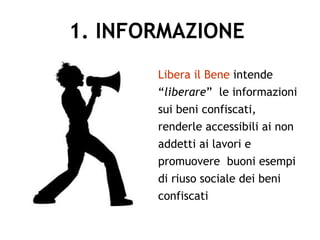 1. INFORMAZIONE
Libera il Bene intende
“liberare” le informazioni
sui beni confiscati,
renderle accessibili ai non
addetti ai lavori e
promuovere buoni esempi
di riuso sociale dei beni
confiscati
 
