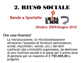 2. RIUSO SOCIALE
Bando a Sportello
Ottobre 2009/Giugno 2010
Che cosa finanzia?
La ristrutturazione, la rifunzionalizzazione
attraverso l’acquisto di forniture (attrezzature,
arredi, macchinari, veicoli, ecc.) dei beni
confiscati alla criminalità organizzata, da destinare
al loro riutilizzo sociale e le spese per il primo anno
di gestione per un massimo di € 750.000,00 a
progetto.
 