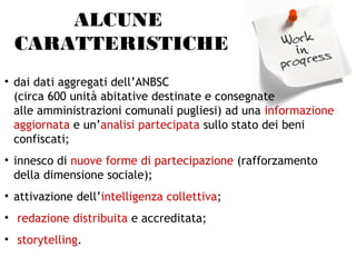 ALCUNE
CARATTERISTICHE
• dai dati aggregati dell’ANBSC
(circa 600 unità abitative destinate e consegnate
alle amministrazioni comunali pugliesi) ad una informazione
aggiornata e un’analisi partecipata sullo stato dei beni
confiscati;
• innesco di nuove forme di partecipazione (rafforzamento
della dimensione sociale);
• attivazione dell’intelligenza collettiva;
• redazione distribuita e accreditata;
• storytelling.
 