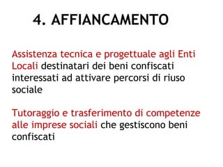 4. AFFIANCAMENTO
Assistenza tecnica e progettuale agli Enti
Locali destinatari dei beni confiscati
interessati ad attivare percorsi di riuso
sociale
Tutoraggio e trasferimento di competenze
alle imprese sociali che gestiscono beni
confiscati
 