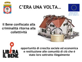 opportunità di crescita sociale ed economica
e restituzione alle comunità di ciò che è
stato loro sottratto illegalmente
C’ERA UNA VOLTA…
il Bene confiscato alla
criminalità ritorna alla
collettività
UNIONE EUROPEA
PO FESR 2007-2013
ASSE III – AZIONE3.4.2
 
