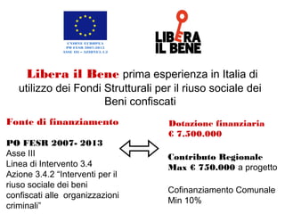 Fonte di finanziamento
PO FESR 2007- 2013
Asse III
Linea di Intervento 3.4
Azione 3.4.2 “Interventi per
il riuso sociale dei beni
confiscati alle
organizzazioni criminali”
Libera il Bene prima esperienza in Italia di
utilizzo dei Fondi Strutturali per il riuso sociale dei
Beni confiscati
Dotazione finanziaria
€ 7.500.000
Contributo Regionale Max €
750.000 a progetto
Cofinanziamento Comunale
Min 10%
UNIONE EUROPEA
PO FESR 2007-2013
ASSE III – AZIONE3.4.2
 